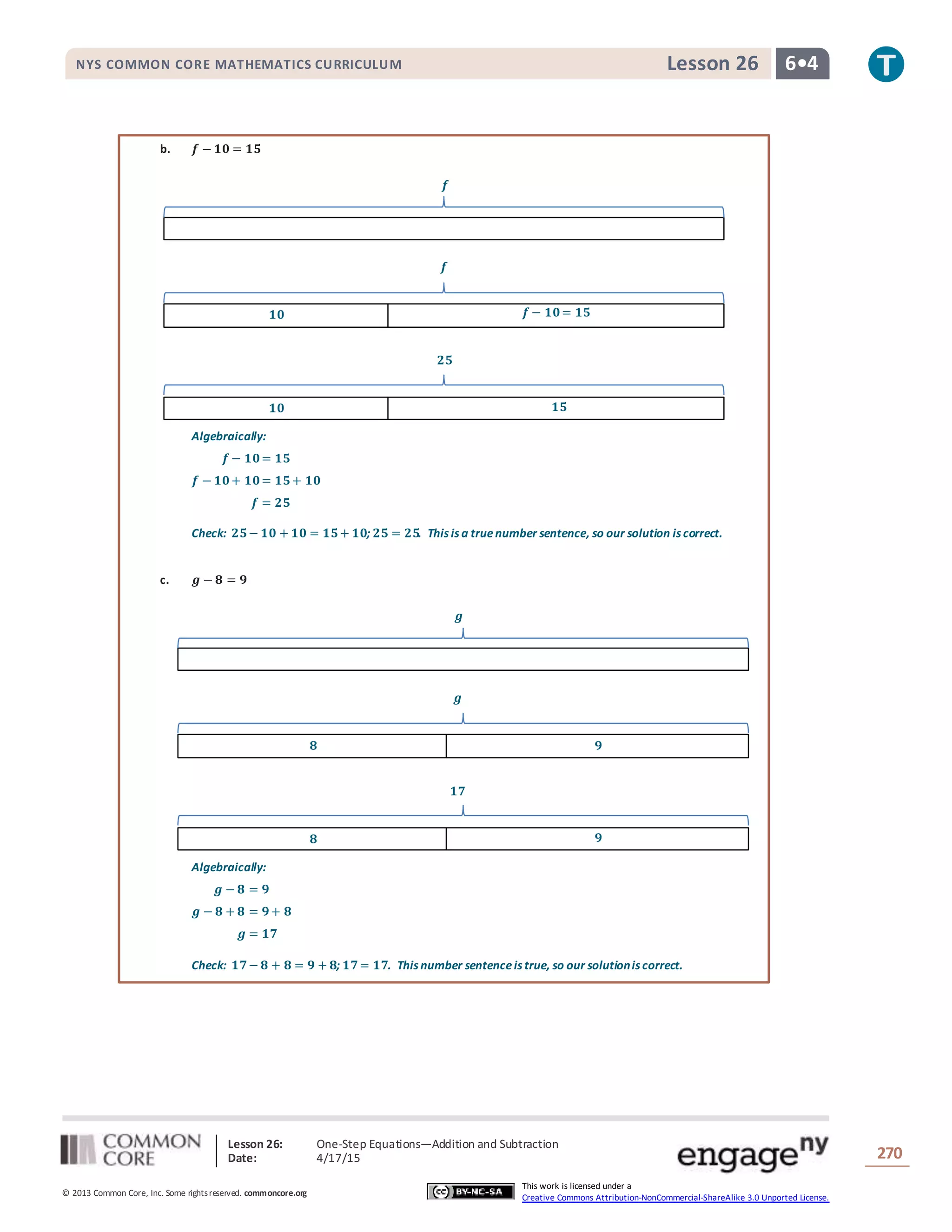 Lesson 26: One-Step Equations―Addition and Subtraction
Date: 4/17/15 270
© 2013 Common Core, Inc. Some rightsreserved. commoncore.org
This work is licensed under a
Creative Commons Attribution-NonCommercial-ShareAlike 3.0 Unported License.
NYS COMMON CORE MATHEMATICS CURRICULUM 6•4Lesson 26
b. 𝒇 − 𝟏𝟎 = 𝟏𝟓
Algebraically:
𝒇 − 𝟏𝟎= 𝟏𝟓
𝒇 − 𝟏𝟎+ 𝟏𝟎= 𝟏𝟓+ 𝟏𝟎
𝒇 = 𝟐𝟓
Check: 𝟐𝟓− 𝟏𝟎 + 𝟏𝟎 = 𝟏𝟓+ 𝟏𝟎; 𝟐𝟓 = 𝟐𝟓. This is a truenumber sentence, so our solution is correct.
c. 𝒈 − 𝟖 = 𝟗
Algebraically:
𝒈 − 𝟖 = 𝟗
𝒈 − 𝟖 + 𝟖 = 𝟗+ 𝟖
𝒈 = 𝟏𝟕
Check: 𝟏𝟕− 𝟖 + 𝟖 = 𝟗 + 𝟖; 𝟏𝟕= 𝟏𝟕. This number sentenceis true, so our solutionis correct.
𝒇
𝟏𝟎 𝒇 − 𝟏𝟎= 𝟏𝟓
𝒇
𝟐𝟓
𝟏𝟎 𝟏𝟓
𝒈
𝟖 𝟗
𝒈
𝟏𝟕
𝟖 𝟗
 