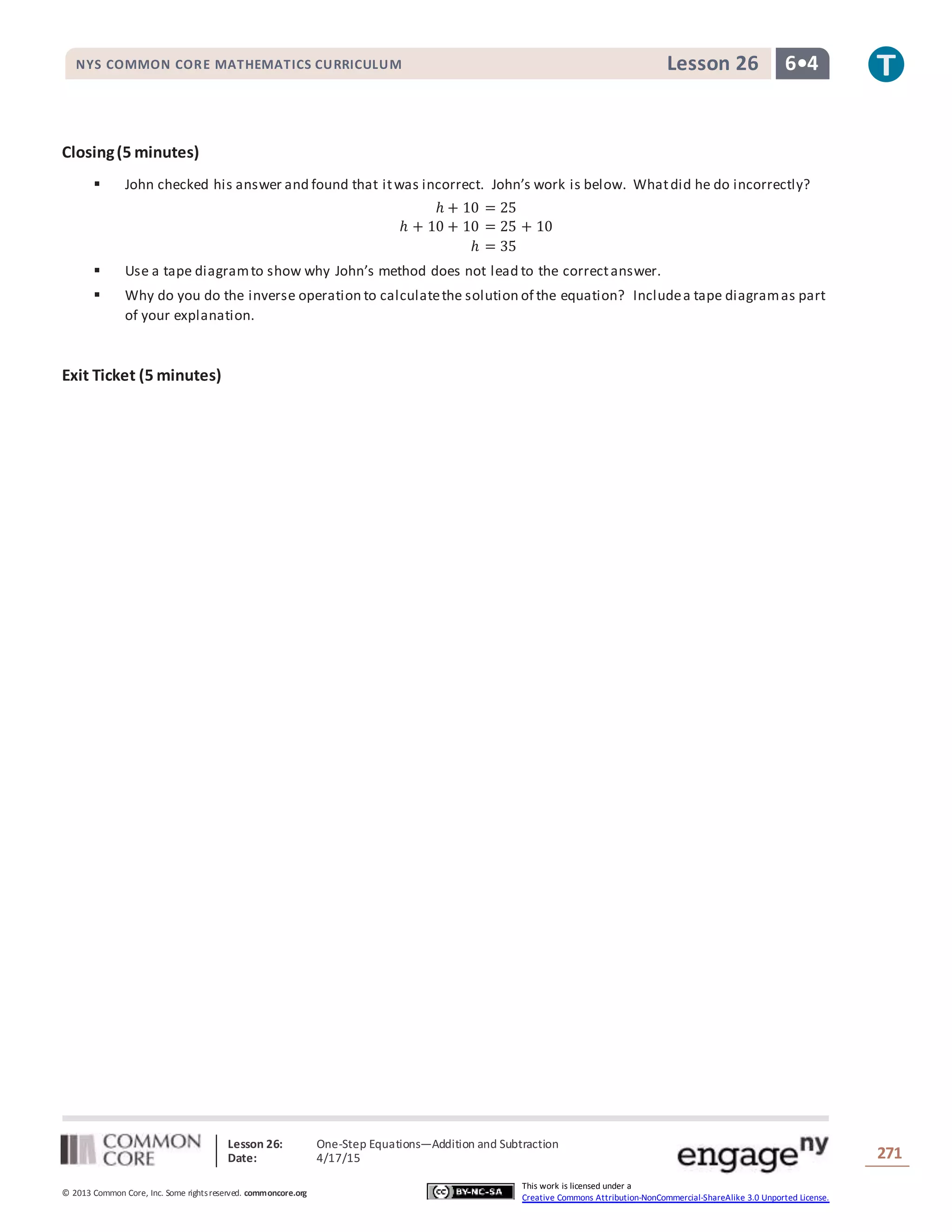 Lesson 26: One-Step Equations―Addition and Subtraction
Date: 4/17/15 271
© 2013 Common Core, Inc. Some rightsreserved. commoncore.org
This work is licensed under a
Creative Commons Attribution-NonCommercial-ShareAlike 3.0 Unported License.
NYS COMMON CORE MATHEMATICS CURRICULUM 6•4Lesson 26
Closing(5 minutes)
 John checked his answer and found that itwas incorrect. John’s work is below. Whatdid he do incorrectly?
ℎ + 10 = 25
ℎ + 10 + 10 = 25 + 10
ℎ = 35
 Use a tape diagramto show why John’s method does not lead to the correctanswer.
 Why do you do the inverse operation to calculatethe solution of the equation? Includea tape diagramas part
of your explanation.
Exit Ticket (5 minutes)
 
