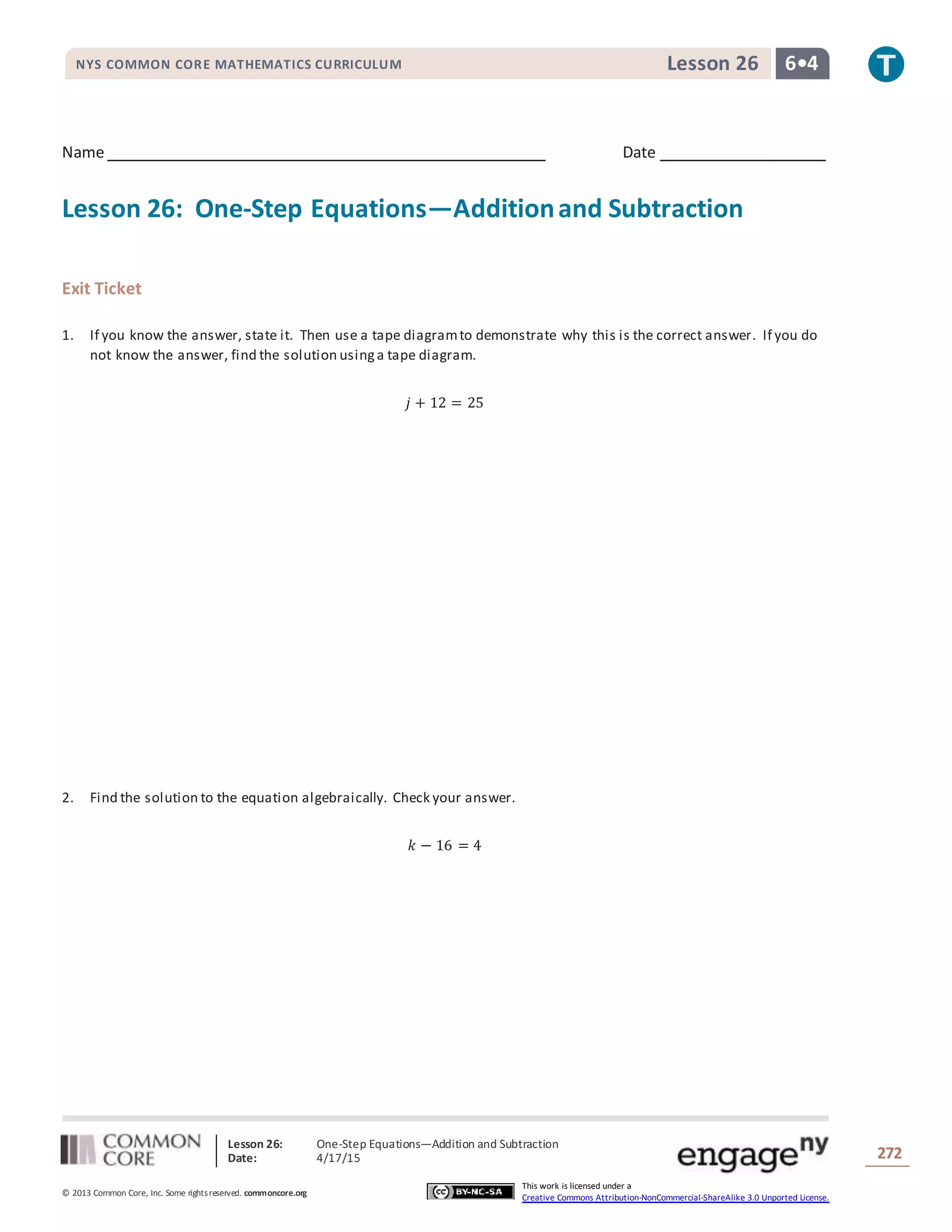 Lesson 26: One-Step Equations―Addition and Subtraction
Date: 4/17/15 272
© 2013 Common Core, Inc. Some rightsreserved. commoncore.org
This work is licensed under a
Creative Commons Attribution-NonCommercial-ShareAlike 3.0 Unported License.
NYS COMMON CORE MATHEMATICS CURRICULUM 6•4Lesson 26
Name Date
Lesson 26: One-Step Equations—Additionand Subtraction
Exit Ticket
1. If you know the answer, state it. Then use a tape diagramto demonstrate why this is the correct answer. If you do
not know the answer, find the solution usinga tape diagram.
𝑗 + 12 = 25
2. Find the solution to the equation algebraically. Check your answer.
𝑘 − 16 = 4
 