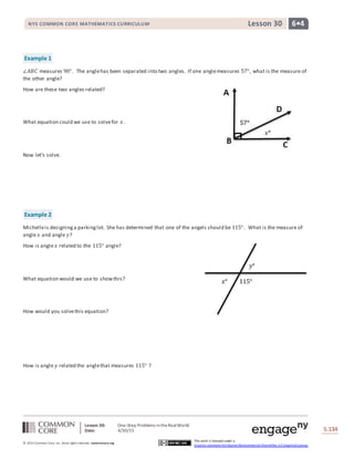 Lesson 30: One-Step Problems intheRealWorld
Date: 4/30/15 S.134
134
© 2013 Common Core, Inc. Some rightsreserved. commoncore.org
This work is licensed under a
Creative Commons Attribution-NonCommercial-ShareAlike 3.0 Unported License.
NYS COMMON CORE MATHEMATICS CURRICULUM 6•4Lesson 30
Example 1
∠𝐴𝐵𝐶 measures 90°. The anglehas been separated into two angles. If one anglemeasures 57°, what is the measure of
the other angle?
How are these two angles related?
What equation could we use to solvefor 𝑥.
Now let’s solve.
Example 2
Michelleis designinga parkinglot. She has determined that one of the angels should be 115°. What is the measure of
angle 𝑥 and angle 𝑦?
How is angle 𝑥 related to the 115° angle?
What equation would we use to showthis?
How would you solvethis equation?
How is angle 𝑦 related the anglethat measures 115° ?
115°𝑥°
𝑦°
 