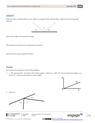 Lesson 30: One-Step Problems intheRealWorld
Date: 4/30/15 S.135
135
© 2013 Common Core, Inc. Some rightsreserved. commoncore.org
This work is licensed under a
Creative Commons Attribution-NonCommercial-ShareAlike 3.0 Unported License.
NYS COMMON CORE MATHEMATICS CURRICULUM 6•4Lesson 30
Example 3
A beam of lightis reflected off of a mirror. Below is a diagramof the reflected beam. Determine the missingangle
measure.
How are the angles in this question related?
What equation could we write to represent the situation?
How would you solvean equation likethis?
Exercises
Write and solvean equation in each of the problems.
1. < 𝐴𝐵𝐶 measures 90°. It has been splitinto two angles, < 𝐴𝐵𝐷 and < 𝐷𝐵𝐶. The measure of the two angles is in a
ratio of 2: 1. What are the measures of each angle?
2. Solve for 𝑥.
64° 𝑥°
37°
𝑥°
55° 55°
 
