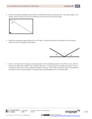 Lesson 30: One-Step Problems intheRealWorld
Date: 4/30/15 S.136
136
© 2013 Common Core, Inc. Some rightsreserved. commoncore.org
This work is licensed under a
Creative Commons Attribution-NonCommercial-ShareAlike 3.0 Unported License.
NYS COMMON CORE MATHEMATICS CURRICULUM 6•4Lesson 30
𝑥°
49°
38°
𝑥°
38°
3. Candiceis buildinga rectangular pieceof fence accordingto the plans her boss gave her. One of the angles is not
labeled. Write an equation and use it to determine the measure of the unknown angle.
4. Rashid hita hockey puck againstthe wall ata 38° angle. The puck hit the wall and traveled in a new direction.
Determine the missinganglein the diagram.
5. Jaxon is creatinga mosaic design on a rectangular table. He has added two pieces to one of the corners. The first
piece has an anglemeasuring 38° that is placed in the corner. A second piece has an angle measuring 27° that is
also placed in the corner. Draw a diagramto model the situation. Then, write an equation and use itto determine
the measure of the unknown angle in a third piece that could be added to the corner of the table.
 