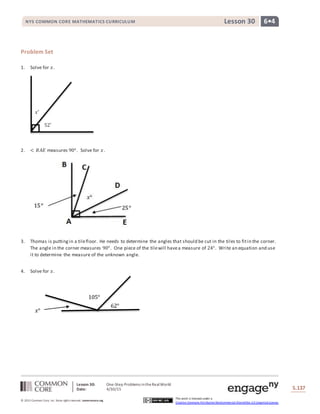 Lesson 30: One-Step Problems intheRealWorld
Date: 4/30/15 S.137
137
© 2013 Common Core, Inc. Some rightsreserved. commoncore.org
This work is licensed under a
Creative Commons Attribution-NonCommercial-ShareAlike 3.0 Unported License.
NYS COMMON CORE MATHEMATICS CURRICULUM 6•4Lesson 30
𝑥˚
52˚
Problem Set
1. Solve for 𝑥.
2. < 𝐵𝐴𝐸 measures 90°. Solve for 𝑥.
3. Thomas is puttingin a tilefloor. He needs to determine the angles that should be cut in the tiles to fitin the corner.
The angle in the corner measures 90°. One piece of the tilewill havea measure of 24°. Write an equation and use
it to determine the measure of the unknown angle.
4. Solve for 𝑥.
105°
62°
𝑥°
 