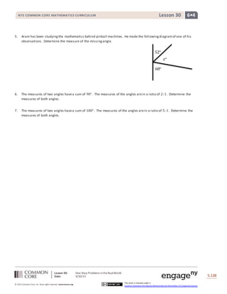 Lesson 30: One-Step Problems intheRealWorld
Date: 4/30/15 S.138
138
© 2013 Common Core, Inc. Some rightsreserved. commoncore.org
This work is licensed under a
Creative Commons Attribution-NonCommercial-ShareAlike 3.0 Unported License.
NYS COMMON CORE MATHEMATICS CURRICULUM 6•4Lesson 30
5. Aram has been studyingthe mathematics behind pinball machines. He made the followingdiagramof one of his
observations. Determine the measure of the missingangle.
6. The measures of two angles havea sum of 90°. The measures of the angles arein a ratio of 2:1. Determine the
measures of both angles.
7. The measures of two angles havea sum of 180°. The measures of the angles arein a ratio of 5: 1. Determine the
measures of both angles.
52°
68°
𝑥°
 