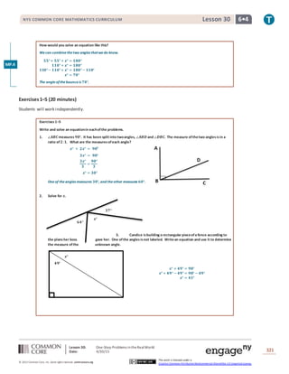 Lesson 30: One-Step Problems intheRealWorld
Date: 4/30/15 321
© 2013 Common Core, Inc. Some rightsreserved. commoncore.org
This work is licensed under a
Creative Commons Attribution-NonCommercial-ShareAlike 3.0 Unported License.
NYS COMMON CORE MATHEMATICS CURRICULUM 6•4Lesson 30
𝟔𝟒°
𝒙°
𝟑𝟕°
How would you solve an equation like this?
Wecan combinethetwo angles thatwedo know.
𝟓𝟓°+ 𝟓𝟓°+ 𝒙° = 𝟏𝟖𝟎°
𝟏𝟏𝟎°+ 𝒙° = 𝟏𝟖𝟎°
𝟏𝟏𝟎°− 𝟏𝟏𝟎°+ 𝒙° = 𝟏𝟖𝟎°− 𝟏𝟏𝟎°
𝒙° = 𝟕𝟎°
The angleofthebounceis 𝟕𝟎°.
Exercises1–5 (20 minutes)
Students will work independently.
Exercises1–5
Write and solve an equationin eachofthe problems.
1. ∠𝑨𝑩𝑪measures 𝟗𝟎°. It has been split into twoangles, ∠𝑨𝑩𝑫 and ∠𝑫𝑩𝑪. The measure ofthetwo anglesisin a
ratio of 𝟐: 𝟏. What are the measuresofeach angle?
𝒙° + 𝟐𝒙° = 𝟗𝟎⁰
𝟑𝒙° = 𝟗𝟎°
𝟑𝒙°
𝟑
=
𝟗𝟎°
𝟑
𝒙° = 𝟑𝟎°
Oneof theangles measures 𝟑𝟎°, and theother measures 𝟔𝟎°.
2. Solve for 𝒙.
3. Candice isbuilding a rectangular pieceofa fence according to
the plansher boss gave her. One ofthe anglesisnot labeled. Writean equation and use it to determine
the measure ofthe unknown angle.
𝒙°
𝟒𝟗°
𝒙° + 𝟒𝟗° = 𝟗𝟎°
𝒙° + 𝟒𝟗° − 𝟒𝟗° = 𝟗𝟎° − 𝟒𝟗°
𝒙° = 𝟒𝟏°
MP.4
 