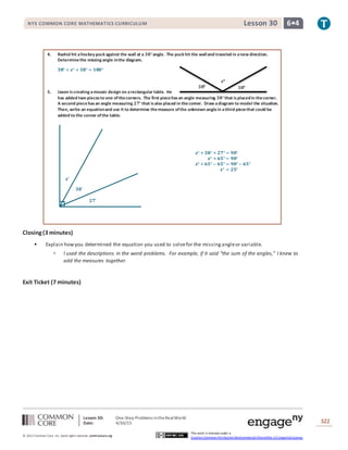 Lesson 30: One-Step Problems intheRealWorld
Date: 4/30/15 322
© 2013 Common Core, Inc. Some rightsreserved. commoncore.org
This work is licensed under a
Creative Commons Attribution-NonCommercial-ShareAlike 3.0 Unported License.
NYS COMMON CORE MATHEMATICS CURRICULUM 6•4Lesson 30
𝟑𝟖°
𝒙°
𝟑𝟖°
𝟑𝟖˚
𝟐𝟕˚
𝒙˚
4. Rashid hit ahockey puck against the wall at a 𝟑𝟖°angle. The puck hit the walland traveled in anew direction.
Determinethe missing angle inthe diagram.
𝟑𝟖° + 𝒙° + 𝟑𝟖° = 𝟏𝟖𝟎°
5. Jaxon is creating amosaic design on arectangular table. He
has added two piecesto one ofthecorners. The first piecehasan angle measuring 𝟑𝟖°that isplacedin thecorner.
A second piece hasan angle measuring 𝟐𝟕° that isalso placed in thecorner. Draw adiagram to model the situation.
Then, write an equationand use it to determine themeasure ofthe unknown anglein athird piecethat could be
added to the corner ofthe table.
𝒙° + 𝟑𝟖° + 𝟐𝟕° = 𝟗𝟎°
𝒙° + 𝟔𝟓° = 𝟗𝟎°
𝒙° + 𝟔𝟓° − 𝟔𝟓° = 𝟗𝟎° − 𝟔𝟓°
𝒙° = 𝟐𝟓°
Closing(3 minutes)
 Explain howyou determined the equation you used to solvefor the missingangleor variable.
 I used the descriptions in the word problems. For example, if it said “the sum of the angles,” I knew to
add the measures together.
Exit Ticket (7 minutes)
 