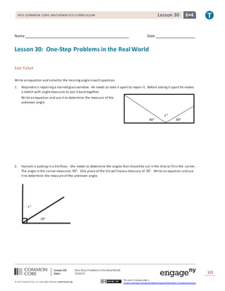 Lesson 30: One-Step Problems intheRealWorld
Date: 4/30/15 323
© 2013 Common Core, Inc. Some rightsreserved. commoncore.org
This work is licensed under a
Creative Commons Attribution-NonCommercial-ShareAlike 3.0 Unported License.
NYS COMMON CORE MATHEMATICS CURRICULUM 6•4Lesson 30
Name Date
Lesson 30: One-Step Problems in the Real World
Exit Ticket
Write an equation and solvefor the missinganglein each question.
1. Alejandro is repairinga stained glasswindow. He needs to take it apartto repair it. Before takingit aparthe makes
a sketch with anglemeasures to put it back together.
Write an equation and use it to determine the measure of the
unknown angle.
2. Hannah is putting in a tilefloor. She needs to determine the angles that should be cut in the tiles to fitin the corner.
The angle in the corner measures 90°. One piece of the tilewill havea measure of 38°. Write an equation and use
it to determine the measure of the unknown angle.
𝑥°
38°
𝑥°
40° 30°
 