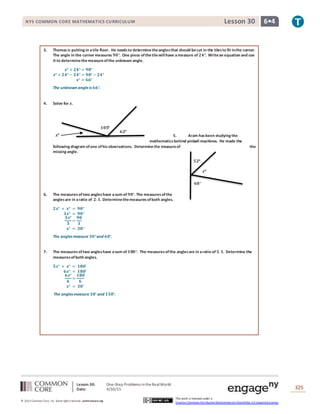 Lesson 30: One-Step Problems intheRealWorld
Date: 4/30/15 325
© 2013 Common Core, Inc. Some rightsreserved. commoncore.org
This work is licensed under a
Creative Commons Attribution-NonCommercial-ShareAlike 3.0 Unported License.
NYS COMMON CORE MATHEMATICS CURRICULUM 6•4Lesson 30
𝟏𝟎𝟓°
𝟔𝟐°
𝒙°
3. Thomas is putting in atile floor. He needsto determinetheanglesthat should becut in the tilesto fit inthe corner.
The angle in the corner measures 𝟗𝟎°. One piece ofthetilewillhave ameasure of 𝟐𝟒°. Writean equation and use
it to determinethe measureofthe unknown angle.
𝒙° + 𝟐𝟒° = 𝟗𝟎°
𝒙° + 𝟐𝟒° − 𝟐𝟒° = 𝟗𝟎° − 𝟐𝟒°
𝒙° = 𝟔𝟔°
The unknown angleis 𝟔𝟔°.
4. Solve for 𝒙.
5. Aram hasbeen studying the
mathematicsbehind pinball machines. He made the
following diagram ofone ofhisobservations. Determinethe measureof the
missing angle.
6. The measuresoftwo angleshave asum of 𝟗𝟎°. The measuresofthe
anglesare in aratio of 𝟐:𝟏. Determinethemeasuresofboth angles.
𝟐𝒙° + 𝒙° = 𝟗𝟎°
𝟑𝒙° = 𝟗𝟎°
𝟑𝒙°
𝟑
=
𝟗𝟎
𝟑
𝒙° = 𝟑𝟎°
The angles measure 𝟑𝟎°and 𝟔𝟎°.
7. The measuresoftwo angleshave asum of 𝟏𝟖𝟎°. The measuresofthe anglesare in aratio of 𝟓: 𝟏. Determine the
measuresofboth angles.
𝟓𝒙° + 𝒙° = 𝟏𝟖𝟎˚
𝟔𝒙° = 𝟏𝟖𝟎˚
𝟔𝒙°
𝟔
=
𝟏𝟖𝟎
𝟔
𝒙° = 𝟑𝟎˚
The angles measure 𝟑𝟎° and 𝟏𝟓𝟎°.
𝟓𝟐°
𝟔𝟖°
𝒙°
 