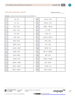 Lesson 30: One-Step Problems intheRealWorld
Date: 4/30/15 326
© 2013 Common Core, Inc. Some rightsreserved. commoncore.org
This work is licensed under a
Creative Commons Attribution-NonCommercial-ShareAlike 3.0 Unported License.
NYS COMMON CORE MATHEMATICS CURRICULUM 6•4Lesson 30
Subtraction of Decimals – Round 1
Directions: Subtract the decimals to determine the difference.
1. 9.4 − 4.1 16. 41.72 − 33.9
2. 7.4 − 3.2 17. 354.65 − 67.5
3. 49.5 − 32.1 18. 448.9 − 329.18
4. 20.9 − 17.2 19. 8 − 5.38
5. 9.2 − 6.8 20. 94.21 − 8
6. 7.48 − 2.26 21. 134.25 − 103.17
7. 58.8 − 43.72 22. 25.8 − 0.42
8. 38.99 − 24.74 23. 115 − 1.65
9. 116.32 − 42.07 24. 187.49 − 21
10. 46.83 − 35.6 25. 345.77 − 248.69
11. 54.8 − 43.66 26. 108 − 54.7
12. 128.43 − 87.3 27. 336.91 − 243.38
13. 144.54 − 42.09 28. 264 − 0.742
14. 105.4 − 68.22 29. 174.38 − 5.9
15. 239.5 − 102.37 30. 323.2 − 38.74
NumberCorrect:______
 