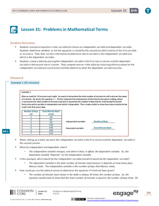 Lesson 31: Problems inMathematicalTerms
Date: 5/1/15 330
© 2013 Common Core, Inc. Some rightsreserved. commoncore.org
This work is licensed under a
Creative Commons Attribution-NonCommercial-ShareAlike 3.0 Unported License.
NYS COMMON CORE MATHEMATICS CURRICULUM 6•4Lesson 31
Lesson 31: Problems in Mathematical Terms
Student Outcomes
 Students analyzean equation in two variablesto choose an independent variableand dependent variable.
Students determine whether or not the equation is solved for the second variablein terms of the firstvariable
or viceversa. They then use this information to determine which variableis theindependent variableand
which is the dependent variable.
 Students create a tableby placingthe independent variablein the firstrow or column and the dependent
variablein thesecond row or column. They compute entries in the table by choosingarbitrary values for the
independent variable(no constraints) and then determine what the dependent variablemustbe.
Classwork
Example 1 (10 minutes)
Example 1
Marcusreadsfor 𝟑𝟎minuteseach night. He wantsto determinethetotal number ofminuteshe will read over thecourse
of amonth. He wrote the equation 𝒕 = 𝟑𝟎𝒅to represent thetotalamount oftimethat hehasspent reading, where
𝒕 representsthe total numberofminutesread and 𝒅 representsthe number ofdaysthat he read during themonth.
Determinewhichvariableisindependent and which isdependent. Then createatable to show how many minuteshe has
read in the first seven days.
Number ofDays
(𝒅)
Total Minutes Read
(𝟑𝟎𝒅)
𝟏 𝟑𝟎
𝟐 𝟔𝟎
𝟑 𝟗𝟎
𝟒 𝟏𝟐𝟎
𝟓 𝟏𝟓𝟎
𝟔 𝟏𝟖𝟎
𝟕 𝟐𝟏𝟎
 When setting up a table, we want the independent variablein the firstcolumn and the dependent variablein
the second column.
 What do independent and dependent mean?
 The independent variable changes, and when it does, it affects the dependent variable. So, the
dependent variable “depends” on the independent variable.
 In this example, which would be the independent variableand which would be the dependent variable?
 The dependent variable is the total number of minutes read because it depends on how many days
Marcus reads. The independent variable is the number of days that Marcus reads.
 How could you use the tableof values to determine the equation if it had not been given?
 The number of minutes read shown in the table is always 30 times the number of days. So, the
equation would need to show that the total number of minutes is equal to the number of days times 30.
Independent variable _________________
Dependentvariable _________________
Number ofDays
Total Minutes Read
MP.1
 