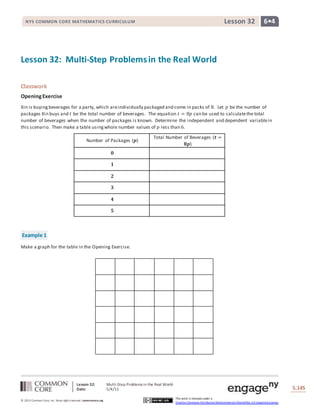 Lesson 32: Multi-Step Problems in the Real World
Date: 5/4/15 S.145
145
© 2013 Common Core, Inc. Some rightsreserved. commoncore.org
This work is licensed under a
Creative Commons Attribution-NonCommercial-ShareAlike 3.0 Unported License.
NYS COMMON CORE MATHEMATICS CURRICULUM 6•4Lesson 32
Lesson 32: Multi-Step Problemsin the Real World
Classwork
OpeningExercise
Xin is buyingbeverages for a party, which areindividually packaged and come in packs of 8. Let 𝑝 be the number of
packages Xin buys and 𝑡 be the total number of beverages. The equation 𝑡 = 8𝑝 can be used to calculatethe total
number of beverages when the number of packages is known. Determine the independent and dependent variablein
this scenario. Then make a table usingwhole number values of 𝑝 less than 6.
Number of Packages (𝒑)
Total Number of Beverages (𝒕 =
𝟖𝒑)
𝟎
𝟏
𝟐
𝟑
𝟒
𝟓
Example 1
Make a graph for the table in the Opening Exercise.
 