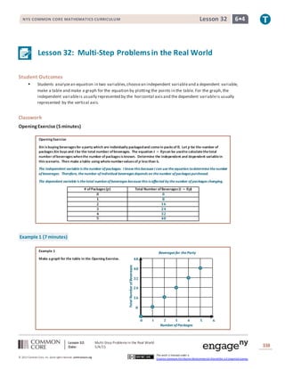Lesson 32: Multi-Step Problems in the Real World
Date: 5/4/15 338
© 2013 Common Core, Inc. Some rightsreserved. commoncore.org
This work is licensed under a
Creative Commons Attribution-NonCommercial-ShareAlike 3.0 Unported License.
NYS COMMON CORE MATHEMATICS CURRICULUM 6•4Lesson 32
𝟒𝟖
𝟒𝟎
𝟑𝟐
𝟐𝟒
𝟏𝟔
𝟖
Number ofPackages
Beverages for theParty
𝟎 𝟏 𝟐 𝟑 𝟒 𝟓 𝟔
TotalNumberofBeverages
Lesson 32: Multi-Step Problemsin the Real World
Student Outcomes
 Students analyzean equation in two variables,choosean independent variableand a dependent variable,
make a table and make a graph for the equation by plotting the points in the table. For the graph,the
independent variableis usually represented by the horizontal axisand the dependent variableis usually
represented by the vertical axis.
Classwork
OpeningExercise (5 minutes)
Opening Exercise
Xin isbuying beveragesfor aparty which are individually packagedand comein packsof 𝟖. Let 𝒑 be the number of
packagesXin buysand 𝒕be the total number ofbeverages. The equation 𝒕 = 𝟖𝒑can be usedto calculatethetotal
number ofbeverageswhenthe number ofpackagesisknown. Determine the independent and dependent variablein
this scenario. Then make atable using wholenumbervaluesof 𝒑 less than 𝟔.
The independent variableis thenumber ofpackages. I know this becauseI can usetheequation todeterminethenumber
ofbeverages. Therefore, thenumber ofindividual beverages depends on thenumber ofpackages purchased.
The dependent variableis thetotal numberofbeverages becausethis is affected by thenumber of packages changing.
# ofPackages(𝒑) Total Number of Beverages(𝒕 = 𝟖𝒑)
𝟎 𝟎
𝟏 𝟖
𝟐 𝟏𝟔
𝟑 𝟐𝟒
𝟒 𝟑𝟐
𝟓 𝟒𝟎
Example 1 (7 minutes)
Example 1
Make agraph for the table in the Opening Exercise.
 