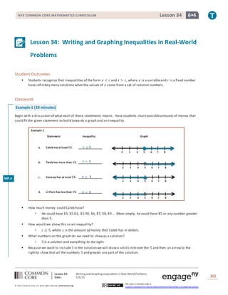 Lesson 34: Writing and Graphing Inequalities in Real-World Problems
Date: 5/5/15 352
© 2013 Common Core, Inc. Some rightsreserved. commoncore.org
This work is licensed under a
Creative Commons Attribution-NonCommercial-ShareAlike 3.0 Unported License.
NYS COMMON CORE MATHEMATICS CURRICULUM 6•4Lesson 34
Lesson 34: Writing and Graphing Inequalities in Real-World
Problems
Student Outcomes
 Students recognize that inequalities of the form 𝑥 < 𝑐 and 𝑥 > 𝑐, where 𝑥 is a variableand 𝑐 is a fixed number
have infinitely many solutions when the values of 𝑥 come from a set of rational numbers.
Classwork
Example 1 (10 minutes)
Begin with a discussion of what each of these statements means. Have students sharepossibleamounts of money that
could fitthe given statement to build towards a graph and an inequality.
Example 1
Statement Inequality Graph
a. Caleb hasat least $𝟓.
b. Tarek has more than $𝟓.
c. Vanessahas at most $𝟓.
d. Li Chen has lessthan $𝟓.
 How much money could Caleb have?
 He could have $5, $5.01, $5.90, $6, $7, $8, $9…. More simply, he could have $5 or any number greater
than 5.
 How would we show this as an inequality?
 𝑐 ≥ 5, where 𝑐 is the amount of money that Caleb has in dollars.
 What numbers on the graph do we need to showas a solution?
 5 is a solution and everything to the right.
 Because we want to include5 in the solution we will drawa solid circleover the 5 and then an arrowto the
rightto show that all the numbers 5 and greater are partof the solution.
𝒕 > 𝟓
𝒗 ≤ 𝟓
𝒄 ≥ 𝟓
𝑳 < 𝟓
MP.4
 