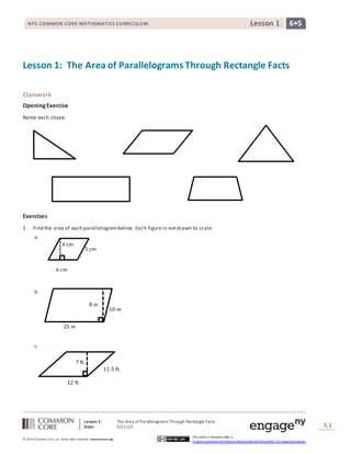 Lesson 1: The Area ofParallelograms Through Rectangle Facts
Date: 5/11/15 S.1
1
© 2014 Common Core, Inc. Some rightsreserved. commoncore.org
This work is licensed under a
Creative Commons Attribution-NonCommercial-ShareAlike 3.0 Unported License.
NYS COMMON CORE MATHEMATICS CURRICULUM 6•5Lesson 1
Lesson 1: The Area of Parallelograms Through Rectangle Facts
Classwork
OpeningExercise
Name each shape.
Exercises
1. Find the area of each parallelogrambelow. Each figure is notdrawn to scale.
a.
b.
c.
5 cm
6 cm
4 cm
10 m
25 m
8 m
7 ft.
11.5 ft.
12 ft.
 