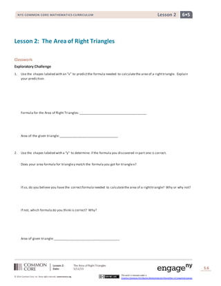 Lesson 2: The Area ofRight Triangles
Date: 5/12/15 S.6
6
© 2014 Common Core, Inc. Some rightsreserved. commoncore.org
This work is licensed under a
Creative Commons Attribution-NonCommercial-ShareAlike 3.0 Unported License.
NYS COMMON CORE MATHEMATICS CURRICULUM 6•5Lesson 2
Lesson 2: The Area of Right Triangles
Classwork
Exploratory Challenge
1. Use the shapes labeled with an “x” to predictthe formula needed to calculatethe area of a righttriangle. Explain
your prediction.
Formula for the Area of Right Triangles:______________________________________
Area of the given triangle:_________________________________
2. Use the shapes labeled with a “y” to determine if the formula you discovered in part one is correct.
Does your area formula for triangley match the formula you got for trianglex?
If so, do you believe you have the correctformula needed to calculatethe area of a righttriangle? Why or why not?
If not, which formula do you think is correct? Why?
Area of given triangle:_____________________________________
 