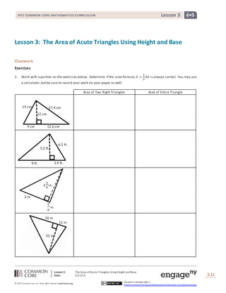 Lesson 3: The Area ofAcute Triangles Using Height andBase
Date: 5/12/15 S.11
11
© 2014 Common Core, Inc. Some rightsreserved. commoncore.org
This work is licensed under a
Creative Commons Attribution-NonCommercial-ShareAlike 3.0 Unported License.
NYS COMMON CORE MATHEMATICS CURRICULUM 6•5Lesson 3
Lesson 3: The Area of Acute Triangles Using Height and Base
Classwork
Exercises
1. Work with a partner on the exercises below. Determine if the area formula 𝐴 =
1
2
𝑏ℎ is always correct. You may use
a calculator,butbe sure to record your work on your paper as well.
Area of Two Right Triangles Area of Entire Triangle
8 ft. 3.9 ft.
5.2 ft.
6.5 ft.
17.4 cm
12 cm
15 cm
9 cm 12.6 cm
34 m
32 m
12 m
2
5
6
in.
2 in.
5
6
in.
 
