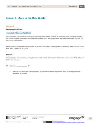 Lesson 6: Area in the Real World
Date: 5/14/15 S.25
25
© 2014 Common Core, Inc. Some rightsreserved. commoncore.org
This work is licensed under a
Creative Commons Attribution-NonCommercial-ShareAlike 3.0 Unported License.
NYS COMMON CORE MATHEMATICS CURRICULUM 6•5Lesson 6
Lesson 6: Area in the Real World
Classwork
Exploratory Challenge
Example 1: Classroom Wall Paint
The custodians areconsideringpaintingour classroomnextsummer. In order to know how much paintthey must buy,
the custodians need to know the total surfacearea of the walls. Why do you think they need to know this and how can
we find the information?
Make a prediction of how many squarefeet of painted surfacethere are on one wa ll in the room. If the floor has square
tiles,these can be used as a guide.
Exercise 1
The custodians areconsideringpaintingthis roomnext summer. Estimate the dimensions and the area. Predictthe area
before you measure.
My prediction: ______________ ft2.
a. Measure and sketch one classroomwall. Includemeasurements of windows,doors, or anything elsethat
would not be painted.
 