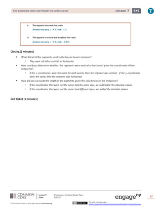 Lesson 7: Distanceon theCoordinate Plane
Date: 5/21/15 97
© 2014 Common Core, Inc. Some rightsreserved. commoncore.org
This work is licensed under a
Creative Commons Attribution-NonCommercial-ShareAlike 3.0 Unported License.
NYS COMMON CORE MATHEMATICS CURRICULUM 6•5Lesson 7
c. The segment intersectsthe 𝒚-axis.
Answers may vary. (−𝟒,𝟑)and (𝟏,𝟑)
d. The segment isvertical and liesabove the 𝒙-axis.
Answers may vary. (−𝟑,𝟓)and (−𝟑,𝟏𝟎)
Closing(2 minutes)
 What did all of the segments used in the lesson havein common?
 They were all either vertical or horizontal.
 How could you determine whether the segments were vertical or horizontal given the coordinates of their
endpoints?
 If the 𝑥-coordinates were the same for both points, then the segment was vertical. If the 𝑦-coordinates
were the same, then the segment was horizontal.
 How did you calculatethe length of the segments given the coordinates of the endpoints?
 If the coordinates that were not the same had the same sign, we subtracted the absolute values.
 If the coordinates that were not the same had different signs, we added the absolute values.
Exit Ticket (5 minutes)
 