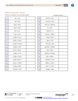 Lesson 7: Distanceon theCoordinate Plane
Date: 5/21/15 101
© 2014 Common Core, Inc. Some rightsreserved. commoncore.org
This work is licensed under a
Creative Commons Attribution-NonCommercial-ShareAlike 3.0 Unported License.
NYS COMMON CORE MATHEMATICS CURRICULUM 6•5Lesson 7
Addition of Decimals – Round 1
Directions: Determine the sum of the decimals.
1. 4.2 + 3.5 18. 89.12 + 45.5
2. 9.2 + 2.8 19. 416.78 + 46.5
3. 23.4 + 45.5 20. 247.12 + 356.78
4. 45.2 + 53.7 21. 9 + 8.47
5. 6.8 + 7.5 22. 254.78 + 9
6. 5.62 + 3.17 23. 85.12 + 78.99
7. 23.85 + 21.1 24. 74.54 + 0.97
8. 32.45 + 24.77 25. 108 + 1.75
9. 112.07 + 54.25 26. 457.23 + 106
10. 64.82 + 42.7 27. 841.99 + 178.01
11. 87.5 + 45.21 28. 154 + 85.3
12. 16.87 + 17.3 29. 246.34 + 525.66
13. 27.84 + 34.21 30. 356 + 0.874
14. 114.8 + 83.71 31. 243.84 + 75.3
15. 235.6 + 78.26 32. 438.21 + 195.7
16. 78.04 + 8.29 33. 85.7 + 17.63
17. 176.23 + 74.7 34. 0.648 + 3.08
NumberCorrect:______
 