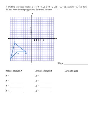 3. Plot the following points: 𝐾 (−10,−9), 𝐿 (−8,−2), 𝑀 (−3,−6), and 𝑁 (−7,−6). Give
the best name for the polygon and determine the area.
Shape ______________________
Area of Triangle A
A = ___________
A = ___________
A = ___________
A = ___________
Area of Triangle B
A = ___________
A = ___________
A = ___________
A = ___________
Area of Figure
 