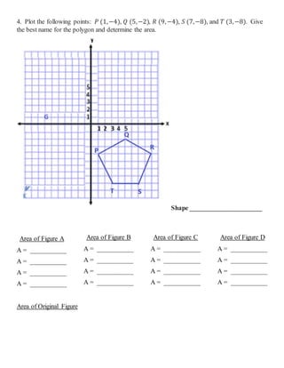4. Plot the following points: 𝑃 (1,−4), 𝑄 (5,−2), 𝑅 (9,−4), 𝑆 (7,−8), and 𝑇 (3,−8). Give
the best name for the polygon and determine the area.
Shape ______________________
Area of Figure A
A = ___________
A = ___________
A = ___________
A = ___________
Area of Figure B
A = ___________
A = ___________
A = ___________
A = ___________
Area of Figure C
A = ___________
A = ___________
A = ___________
A = ___________
Area of Figure D
A = ___________
A = ___________
A = ___________
A = ___________
Area of Original Figure
 