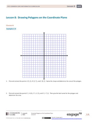 Lesson 8: Drawing Polygons on theCoordinate Plane
Date: 5/22/15 S.35
35
© 2014 Common Core, Inc. Some rightsreserved. commoncore.org
This work is licensed under a
Creative Commons Attribution-NonCommercial-ShareAlike 3.0 Unported License.
NYS COMMON CORE MATHEMATICS CURRICULUM 6•5Lesson 8
Lesson 8: Drawing Polygons on the Coordinate Plane
Classwork
Examples1–4
1. Plotand connect the points 𝐴 (3, 2), 𝐵 (3, 7), and 𝐶 (8, 2). Name the shape and determine the area of the polygon.
2. Plotand connect the points 𝐸 (−8, 8), 𝐹 (−2, 5), and 𝐺 (−7, 2). Then give the best name for the polygon and
determine the area.
 