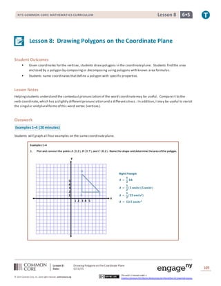 Lesson 8: Drawing Polygons on theCoordinate Plane
Date: 5/22/15 105
© 2014 Common Core, Inc. Some rightsreserved. commoncore.org
This work is licensed under a
Creative Commons Attribution-NonCommercial-ShareAlike 3.0 Unported License.
NYS COMMON CORE MATHEMATICS CURRICULUM 6•5Lesson 8
Lesson 8: Drawing Polygons on the Coordinate Plane
Student Outcomes
 Given coordinates for the vertices, students draw polygons in the coordinateplane. Students find the area
enclosed by a polygon by composingor decomposing usingpolygons with known area formulas.
 Students name coordinates thatdefine a polygon with specific properties.
Lesson Notes
Helpingstudents understand the contextual pronunciation of the word coordinatemay be useful. Compare it to the
verb coordinate, which has a slightly differentpronunciation and a different stress . In addition,itmay be useful to revisit
the singular and plural forms of this word vertex (vertices).
Classwork
Examples1–4 (20 minutes)
Students will graph all four examples on the same coordinateplane.
Examples1–4
1. Plot and connectthe points 𝑨 (𝟑,𝟐), 𝑩 (𝟑,𝟕), and 𝑪 (𝟖,𝟐). Name the shape and determine theareaofthe polygon.
Right Triangle
𝑨 =
𝟏
𝟐
𝒃𝒉
𝑨 =
𝟏
𝟐
(𝟓 𝒖𝒏𝒊𝒕𝒔)(𝟓 𝒖𝒏𝒊𝒕𝒔)
𝑨 =
𝟏
𝟐
(𝟐𝟓 𝒖𝒏𝒊𝒕𝒔𝟐
)
𝑨 = 𝟏𝟐.𝟓 𝒖𝒏𝒊𝒕𝒔 𝟐
 