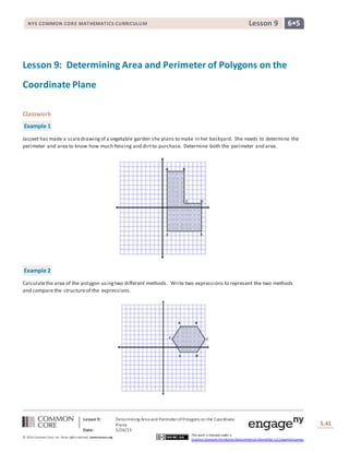 Lesson 9: Determining Area and PerimeterofPolygons on the Coordinate
Plane
Date: 5/26/15
S.41
41
© 2014 Common Core, Inc. Some rightsreserved. commoncore.org
This work is licensed under a
Creative Commons Attribution-NonCommercial-ShareAlike 3.0 Unported License.
NYS COMMON CORE MATHEMATICS CURRICULUM 6•5Lesson 9NYS COMMON CORE MATHEMATICS CURRICULUM 6•5Lesson 9
Lesson 9: Determining Area and Perimeter of Polygons on the
Coordinate Plane
Classwork
Example 1
Jasjeet has made a scaledrawingof a vegetable garden she plans to make in her backyard. She needs to determine the
perimeter and area to know how much fencing and dirtto purchase. Determine both the perimeter and area.
Example 2
Calculatethe area of the polygon usingtwo different methods. Write two expressions to represent the two methods
and compare the structureof the expressions.
 