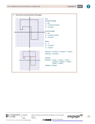 NYS COMMON CORE MATHEMATICS CURRICULUM 6•5Lesson 9NYS COMMON CORE MATHEMATICS CURRICULUM 6•5Lesson 9
Lesson 9: Determining Area and PerimeterofPolygons on the Coordinate
Plane
Date: 5/26/15
126
© 2014 Common Core, Inc. Some rightsreserved. commoncore.org
This work is licensed under a
Creative Commons Attribution-NonCommercial-ShareAlike 3.0 Unported License.
2. Determinethe areaand perimeter ofthepolygon.
Area
Horizontal rectangle
𝑨 = 𝒃𝒉
𝑨 = (𝟏𝟑 𝒖𝒏𝒊𝒕𝒔)(𝟓 𝒖𝒏𝒊𝒕𝒔)
𝑨 = 𝟔𝟓 𝒖𝒏𝒊𝒕𝒔𝟐
Vertical rectangle
𝑨 = 𝒃𝒉
𝑨 = (𝟓 𝒖𝒏𝒊𝒕𝒔)(𝟗 𝒖𝒏𝒊𝒕𝒔)
𝑨 = 𝟒𝟓 𝒖𝒏𝒊𝒕𝒔𝟐
Square
𝑨 = 𝒔 𝟐
𝑨 = (𝟐 𝒖𝒏𝒊𝒕𝒔) 𝟐
𝑨 = 𝟒 𝒖𝒏𝒊𝒕𝒔𝟐
Total area = 𝟔𝟓 𝒖𝒏𝒊𝒕𝒔𝟐
+ 𝟒𝟓 𝒖𝒏𝒊𝒕𝒔 𝟐
+ 𝟒 𝒖𝒏𝒊𝒕𝒔𝟐
Total area = 𝟏𝟏𝟒 𝒖𝒏𝒊𝒕𝒔𝟐
Perimeter
Perimeter = 𝟐 𝒖𝒏𝒊𝒕𝒔 + 𝟐 𝒖𝒏𝒊𝒕𝒔 + 𝟕 𝒖𝒏𝒊𝒕𝒔 +
𝟏𝟑 𝒖𝒏𝒊𝒕𝒔 + 𝟏𝟒 𝒖𝒏𝒊𝒕𝒔 + 𝟓 𝒖𝒏𝒊𝒕𝒔 +
𝟗 𝒖𝒏𝒊𝒕𝒔 + 𝟔 𝒖𝒏𝒊𝒕𝒔
Perimeter = 𝟓𝟖 𝒖𝒏𝒊𝒕𝒔
 