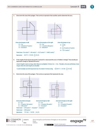 NYS COMMON CORE MATHEMATICS CURRICULUM 6•5Lesson 9NYS COMMON CORE MATHEMATICS CURRICULUM 6•5Lesson 9
Lesson 9: Determining Area and PerimeterofPolygons on the Coordinate
Plane
Date: 5/26/15
127
© 2014 Common Core, Inc. Some rightsreserved. commoncore.org
This work is licensed under a
Creative Commons Attribution-NonCommercial-ShareAlike 3.0 Unported License.
3. Determinethe area ofthe polygon. Then writean expression that couldbe usedto determine thearea.
Area ofrectangleon left
𝑨 = 𝒍 𝒘
𝑨 = ( 𝟖 𝒖𝒏𝒊𝒕𝒔)( 𝟕 𝒖𝒏𝒊𝒕𝒔)
𝑨 = 𝟓𝟔 𝒖𝒏𝒊𝒕𝒔𝟐
Area ofrectangleon theright
𝑨 = 𝒍 𝒘
𝑨 = ( 𝟓 𝒖𝒏𝒊𝒕𝒔)( 𝟖 𝒖𝒏𝒊𝒕𝒔)
𝑨 = 𝟒𝟎 𝒖𝒏𝒊𝒕𝒔𝟐
Area oftriangleon top
𝑨 =
𝟏
𝟐
𝒃𝒉
𝑨 =
𝟏
𝟐
(𝟓 𝒖𝒏𝒊𝒕𝒔)(𝟓 𝒖𝒏𝒊𝒕𝒔)
𝑨 = 𝟏𝟐.𝟓 𝒖𝒏𝒊𝒕𝒔𝟐
Total Area = 𝟓𝟔 𝒖𝒏𝒊𝒕𝒔 𝟐
+ 𝟒𝟎 𝒖𝒏𝒊𝒕𝒔𝟐
+ 𝟏𝟐.𝟓 𝒖𝒏𝒊𝒕𝒔 𝟐
= 𝟏𝟎𝟖.𝟓 𝒖𝒏𝒊𝒕𝒔 𝟐
Expression ( 𝟖)( 𝟕)+ ( 𝟓)( 𝟖)+
𝟏
𝟐
(𝟓)(𝟓)
4. If the length ofeach squarewasworth 2 instead of1, how would the area in Problem 3 change? How would your
expression change to represent thisarea?
If each length is twiceas long, when they aremultiplied, 𝟐𝒍times 𝟐𝒘= 𝟒 𝒍𝒘. Therefore, thearea willbefour times
longer when thesidelengths aredoubled.
I could multiply my entireexpression by 𝟒to makeit 𝟒times as big. 𝟒[( 𝟖)( 𝟕)+ ( 𝟓)( 𝟖)+
𝟏
𝟐
( 𝟓)( 𝟓)]
5. Determinethe area ofthe polygon. Then writean expression that representsthe area.
Area ofoutsiderectangle
𝑨 = 𝒍 𝒘
𝑨 = ( 𝟗 𝒖𝒏𝒊𝒕𝒔)( 𝟏𝟔 𝒖𝒏𝒊𝒕𝒔)
𝑨 = 𝟏𝟒𝟒 𝒖𝒏𝒊𝒕𝒔 𝟐
Area ofrectangleon left
𝑨 = 𝒍 𝒘
𝑨 = ( 𝟒 𝒖𝒏𝒊𝒕𝒔)( 𝟖 𝒖𝒏𝒊𝒕𝒔)
𝑨 = 𝟑𝟐 𝒖𝒏𝒊𝒕𝒔𝟐
Area ofrectangleon theright
𝑨 = 𝒍 𝒘
𝑨 = ( 𝟒 𝒖𝒏𝒊𝒕𝒔)( 𝟑 𝒖𝒏𝒊𝒕𝒔)
𝑨 = 𝟏𝟐 𝒖𝒏𝒊𝒕𝒔𝟐
Total area = 𝟏𝟒𝟒 𝒖𝒏𝒊𝒕𝒔𝟐
− 𝟑𝟐𝒖𝒏𝒊𝒕𝒔 𝟐
− 𝟏𝟐𝒖𝒏𝒊𝒕𝒔 𝟐
Total area = 𝟏𝟎𝟎 𝒖𝒏𝒊𝒕𝒔 𝟐
Expression ( 𝟗)( 𝟏𝟔)− ( 𝟒)( 𝟖)− (𝟒)(𝟑)
 