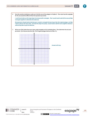 NYS COMMON CORE MATHEMATICS CURRICULUM 6•5Lesson 9NYS COMMON CORE MATHEMATICS CURRICULUM 6•5Lesson 9
Lesson 9: Determining Area and PerimeterofPolygons on the Coordinate
Plane
Date: 5/26/15
128
© 2014 Common Core, Inc. Some rightsreserved. commoncore.org
This work is licensed under a
Creative Commons Attribution-NonCommercial-ShareAlike 3.0 Unported License.
6. Describe another methodyou could use to find the areaofthe polygon in Problem5. Then state how the expression
for the areawould be differentthan theexpression you wrote.
I could havebroken up thelargeshapeintomany smaller rectangles. Then I would need toadd all theareas ofthese
rectangles together to determinethetotalarea.
My expression showed subtractionbecauseI created a rectanglethatwas larger than theoriginalpolygon, and then
I had to subtract theextra areas. IfI break theshapeinto pieces, I would need to add theterms together instead of
subtracting them to get thetotalarea.
7. Write one ofthe lettersfrom your name using rectangleson the coordinateplane. Then determine theareaand
perimeter. (For help seeExercise 2(b). Thisirregular polygonlooks sort oflike aT.)
Answers will vary.
 