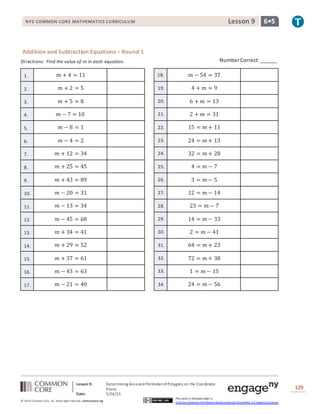 NYS COMMON CORE MATHEMATICS CURRICULUM 6•5Lesson 9NYS COMMON CORE MATHEMATICS CURRICULUM 6•5Lesson 9
Lesson 9: Determining Area and PerimeterofPolygons on the Coordinate
Plane
Date: 5/26/15
129
© 2014 Common Core, Inc. Some rightsreserved. commoncore.org
This work is licensed under a
Creative Commons Attribution-NonCommercial-ShareAlike 3.0 Unported License.
Addition and Subtraction Equations – Round 1
Directions: Find the value of 𝑚 in each equation.
1. 𝑚 + 4 = 11 18. 𝑚 − 54 = 37
2. 𝑚 + 2 = 5 19. 4 + 𝑚 = 9
3. 𝑚 + 5 = 8 20. 6 + 𝑚 = 13
4. 𝑚 − 7 = 10 21. 2 + 𝑚 = 31
5. 𝑚 − 8 = 1 22. 15 = 𝑚 + 11
6. 𝑚 − 4 = 2 23. 24 = 𝑚 + 13
7. 𝑚 + 12 = 34 24. 32 = 𝑚 + 28
8. 𝑚 + 25 = 45 25. 4 = 𝑚 − 7
9. 𝑚 + 43 = 89 26. 3 = 𝑚 − 5
10. 𝑚 − 20 = 31 27. 12 = 𝑚 − 14
11. 𝑚 − 13 = 34 28. 23 = 𝑚 − 7
12. 𝑚 − 45 = 68 29. 14 = 𝑚 − 33
13. 𝑚 + 34 = 41 30. 2 = 𝑚 − 41
14. 𝑚 + 29 = 52 31. 64 = 𝑚 + 23
15. 𝑚 + 37 = 61 32. 72 = 𝑚 + 38
16. 𝑚 − 43 = 63 33. 1 = 𝑚 − 15
17. 𝑚 − 21 = 40 34. 24 = 𝑚 − 56
NumberCorrect:______
 