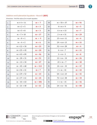 NYS COMMON CORE MATHEMATICS CURRICULUM 6•5Lesson 9NYS COMMON CORE MATHEMATICS CURRICULUM 6•5Lesson 9
Lesson 9: Determining Area and PerimeterofPolygons on the Coordinate
Plane
Date: 5/26/15
130
© 2014 Common Core, Inc. Some rightsreserved. commoncore.org
This work is licensed under a
Creative Commons Attribution-NonCommercial-ShareAlike 3.0 Unported License.
Addition and Subtraction Equations – Round 1 [KEY]
Directions: Find the value of 𝑚 in each equation.
1. 𝑚 + 4 = 11 𝒎 = 𝟕 18. 𝑚 − 54 = 37 𝒎 = 𝟗𝟏
2. 𝑚 + 2 = 5 𝒎 = 𝟑 19. 4 + 𝑚 = 9 𝒎 = 𝟓
3. 𝑚 + 5 = 8 𝒎 = 𝟑 20. 6 + 𝑚 = 13 𝒎 = 𝟕
4. 𝑚 − 7 = 10 𝒎 = 𝟏𝟕 21. 2 + 𝑚 = 31 𝒎 = 𝟐𝟗
5. 𝑚 − 8 = 1 𝒎 = 𝟗 22. 15 = 𝑚 + 11 𝒎 = 𝟒
6. 𝑚 − 4 = 2 𝒎 = 𝟔 23. 24 = 𝑚 + 13 𝒎 = 𝟏𝟏
7. 𝑚 + 12 = 34 𝒎 = 𝟐𝟐 24. 32 = 𝑚 + 28 𝒎 = 𝟒
8. 𝑚 + 25 = 45 𝒎 = 𝟐𝟎 25. 4 = 𝑚 − 7 𝒎 = 𝟏𝟏
9. 𝑚 + 43 = 89 𝒎 = 𝟒𝟔 26. 3 = 𝑚 − 5 𝒎 = 𝟖
10. 𝑚 − 20 = 31 𝒎 = 𝟓𝟏 27. 12 = 𝑚 − 14 𝒎 = 𝟐𝟔
11. 𝑚 − 13 = 34 𝒎 = 𝟒𝟕 28. 23 = 𝑚 − 7 𝒎 = 𝟑𝟎
12. 𝑚 − 45 = 68 𝒎 = 𝟏𝟏𝟑 29. 14 = 𝑚 − 33 𝒎 = 𝟒𝟕
13. 𝑚 + 34 = 41 𝒎 = 𝟕 30. 2 = 𝑚 − 41 𝒎 = 𝟒𝟑
14. 𝑚 + 29 = 52 𝒎 = 𝟐𝟑 31. 64 = 𝑚 + 23 𝒎 = 𝟒𝟏
15. 𝑚 + 37 = 61 𝒎 = 𝟐𝟒 32. 72 = 𝑚 + 38 𝒎 = 𝟑𝟒
16. 𝑚 − 43 = 63 𝒎 = 𝟏𝟎𝟔 33. 1 = 𝑚 − 15 𝒎 = 𝟏𝟔
17. 𝑚 − 21 = 40 𝒎 = 𝟔𝟏 34. 24 = 𝑚 − 56 𝒎 = 𝟖𝟎
 