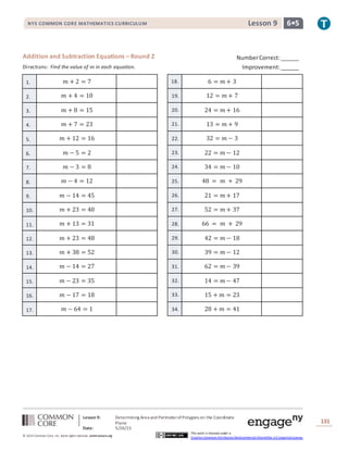 NYS COMMON CORE MATHEMATICS CURRICULUM 6•5Lesson 9NYS COMMON CORE MATHEMATICS CURRICULUM 6•5Lesson 9
Lesson 9: Determining Area and PerimeterofPolygons on the Coordinate
Plane
Date: 5/26/15
131
© 2014 Common Core, Inc. Some rightsreserved. commoncore.org
This work is licensed under a
Creative Commons Attribution-NonCommercial-ShareAlike 3.0 Unported License.
Addition and Subtraction Equations – Round 2
Directions: Find the value of 𝑚 in each equation.
1. 𝑚 + 2 = 7 18. 6 = 𝑚 + 3
2. 𝑚 + 4 = 10 19. 12 = 𝑚 + 7
3. 𝑚 + 8 = 15 20. 24 = 𝑚 + 16
4. 𝑚 + 7 = 23 21. 13 = 𝑚 + 9
5. 𝑚 + 12 = 16 22. 32 = 𝑚 − 3
6. 𝑚 − 5 = 2 23. 22 = 𝑚 − 12
7. 𝑚 − 3 = 8 24. 34 = 𝑚 − 10
8. 𝑚 − 4 = 12 25. 48 = 𝑚 + 29
9. 𝑚 − 14 = 45 26. 21 = 𝑚 + 17
10. 𝑚 + 23 = 40 27. 52 = 𝑚 + 37
11. 𝑚 + 13 = 31 28. 66 = 𝑚 + 29
12. 𝑚 + 23 = 48 29. 42 = 𝑚 − 18
13. 𝑚 + 38 = 52 30. 39 = 𝑚 − 12
14. 𝑚 − 14 = 27 31. 62 = 𝑚 − 39
15. 𝑚 − 23 = 35 32. 14 = 𝑚 − 47
16. 𝑚 − 17 = 18 33. 15 + 𝑚 = 23
17. 𝑚 − 64 = 1 34. 28 + 𝑚 = 41
NumberCorrect:______
Improvement:______
 