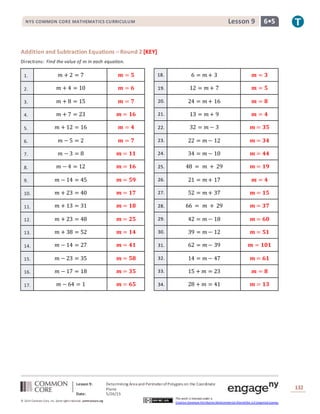 NYS COMMON CORE MATHEMATICS CURRICULUM 6•5Lesson 9NYS COMMON CORE MATHEMATICS CURRICULUM 6•5Lesson 9
Lesson 9: Determining Area and PerimeterofPolygons on the Coordinate
Plane
Date: 5/26/15
132
© 2014 Common Core, Inc. Some rightsreserved. commoncore.org
This work is licensed under a
Creative Commons Attribution-NonCommercial-ShareAlike 3.0 Unported License.
Addition and Subtraction Equations – Round 2 [KEY]
Directions: Find the value of 𝑚 in each equation.
1. 𝑚 + 2 = 7 𝒎 = 𝟓 18. 6 = 𝑚 + 3 𝒎 = 𝟑
2. 𝑚 + 4 = 10 𝒎 = 𝟔 19. 12 = 𝑚 + 7 𝒎 = 𝟓
3. 𝑚 + 8 = 15 𝒎 = 𝟕 20. 24 = 𝑚 + 16 𝒎 = 𝟖
4. 𝑚 + 7 = 23 𝒎 = 𝟏𝟔 21. 13 = 𝑚 + 9 𝒎 = 𝟒
5. 𝑚 + 12 = 16 𝒎 = 𝟒 22. 32 = 𝑚 − 3 𝒎 = 𝟑𝟓
6. 𝑚 − 5 = 2 𝒎 = 𝟕 23. 22 = 𝑚 − 12 𝒎 = 𝟑𝟒
7. 𝑚 − 3 = 8 𝒎 = 𝟏𝟏 24. 34 = 𝑚 − 10 𝒎 = 𝟒𝟒
8. 𝑚 − 4 = 12 𝒎 = 𝟏𝟔 25. 48 = 𝑚 + 29 𝒎 = 𝟏𝟗
9. 𝑚 − 14 = 45 𝒎 = 𝟓𝟗 26. 21 = 𝑚 + 17 𝒎 = 𝟒
10. 𝑚 + 23 = 40 𝒎 = 𝟏𝟕 27. 52 = 𝑚 + 37 𝒎 = 𝟏𝟓
11. 𝑚 + 13 = 31 𝒎 = 𝟏𝟖 28. 66 = 𝑚 + 29 𝒎 = 𝟑𝟕
12. 𝑚 + 23 = 48 𝒎 = 𝟐𝟓 29. 42 = 𝑚 − 18 𝒎 = 𝟔𝟎
13. 𝑚 + 38 = 52 𝒎 = 𝟏𝟒 30. 39 = 𝑚 − 12 𝒎 = 𝟓𝟏
14. 𝑚 − 14 = 27 𝒎 = 𝟒𝟏 31. 62 = 𝑚 − 39 𝒎 = 𝟏𝟎𝟏
15. 𝑚 − 23 = 35 𝒎 = 𝟓𝟖 32. 14 = 𝑚 − 47 𝒎 = 𝟔𝟏
16. 𝑚 − 17 = 18 𝒎 = 𝟑𝟓 33. 15 + 𝑚 = 23 𝒎 = 𝟖
17. 𝑚 − 64 = 1 𝒎 = 𝟔𝟓 34. 28 + 𝑚 = 41 𝒎 = 𝟏𝟑
 