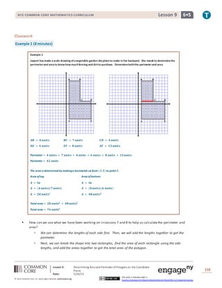 NYS COMMON CORE MATHEMATICS CURRICULUM 6•5Lesson 9NYS COMMON CORE MATHEMATICS CURRICULUM 6•5Lesson 9
Lesson 9: Determining Area and PerimeterofPolygons on the Coordinate
Plane
Date: 5/26/15
118
© 2014 Common Core, Inc. Some rightsreserved. commoncore.org
This work is licensed under a
Creative Commons Attribution-NonCommercial-ShareAlike 3.0 Unported License.
Classwork
Example 1 (8 minutes)
Example 1
Jasjeet hasmade ascale drawing ofavegetable garden sheplansto make in her backyard. She needsto determinethe
perimeterand areato know how muchfencing and dirtto purchase. Determineboththe perimeterand area.
𝑨𝑩 = 𝟒 𝒖𝒏𝒊𝒕𝒔 𝑩𝑪 = 𝟕 𝒖𝒏𝒊𝒕𝒔 𝑪𝑫 = 𝟒 𝒖𝒏𝒊𝒕𝒔
𝑫𝑬 = 𝟔 𝒖𝒏𝒊𝒕𝒔 𝑬𝑭 = 𝟖 𝒖𝒏𝒊𝒕𝒔 𝑨𝑭 = 𝟏𝟑 𝒖𝒏𝒊𝒕𝒔
Perimeter = 𝟒 𝒖𝒏𝒊𝒕𝒔 + 𝟕 𝒖𝒏𝒊𝒕𝒔 + 𝟒 𝒖𝒏𝒊𝒕𝒔 + 𝟔 𝒖𝒏𝒊𝒕𝒔 + 𝟖 𝒖𝒏𝒊𝒕𝒔 + 𝟏𝟑 𝒖𝒏𝒊𝒕𝒔
Perimeter = 𝟒𝟐 𝒖𝒏𝒊𝒕𝒔
The area is determined by makinga horizontal cut from (𝟏,𝟏)to point 𝑪.
Area oftop Area ofbottom
𝑨 = 𝒍𝒘 𝑨 = 𝒍𝒘
𝑨 = (𝟒 𝒖𝒏𝒊𝒕𝒔)(𝟕 𝒖𝒏𝒊𝒕𝒔) 𝑨 = (𝟖 𝒖𝒏𝒊𝒕𝒔)(𝟔 𝒖𝒏𝒊𝒕𝒔)
𝑨 = 𝟐𝟖 𝒖𝒏𝒊𝒕𝒔𝟐
𝑨 = 𝟒𝟖 𝒖𝒏𝒊𝒕𝒔𝟐
Total area = 𝟐𝟖 𝒖𝒏𝒊𝒕𝒔𝟐
+ 𝟒𝟖 𝒖𝒏𝒊𝒕𝒔𝟐
Total area = 𝟕𝟔 𝒖𝒏𝒊𝒕𝒔𝟐
 How can we use what we have been working on in Lessons 7 and 8 to help us calculatethe perimeter and
area?
 We can determine the lengths of each side first. Then, we will add the lengths together to get the
perimeter.
 Next, we can break the shape into two rectangles, find the area of each rectangle using the side
lengths, and add the areas together to get the total area of the polygon.
 