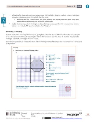 NYS COMMON CORE MATHEMATICS CURRICULUM 6•5Lesson 9NYS COMMON CORE MATHEMATICS CURRICULUM 6•5Lesson 9
Lesson 9: Determining Area and PerimeterofPolygons on the Coordinate
Plane
Date: 5/26/15
120
© 2014 Common Core, Inc. Some rightsreserved. commoncore.org
This work is licensed under a
Creative Commons Attribution-NonCommercial-ShareAlike 3.0 Unported License.
 Allowtime for students to shareand explain one of their methods. Allowthe students a chanceto discuss
strengths and weaknesses of the methods that they tried.
 Responses will vary. Some students may prefer methods that require fewer steps while others may
prefer methods that only include rectangles and triangles.
 As ELL students discuss their thinking, itmay be useful to providesupportfor their conversations. Sentence
starters may include, “My favoritemethod is...” or “First,I ...”
Exercises(13 minutes)
Students work on the practiceproblems in pairs,givingthem a chanceto discussdifferentmethods for calculatingthe
areas. Discussions should includeexplainingthe method they choseand why they chose it. Students should also be
lookingto see if both partners got the same answer.
Consider askingstudents to write explanations of their thinkingin terms of decomposition and compositi on as they solve
each problem.
Exercises
1. Determinethe areaofthe following shapes.
a.
MP.1
&
MP.3
Teacherspleasenotethat studentsmay also chooseto solveby decomposing.
Hereis another option:
Area ofrectangle
𝑨 = 𝒍𝒘
𝑨 = (𝟏𝟎 𝒖𝒏𝒊𝒕𝒔)(𝟗 𝒖𝒏𝒊𝒕𝒔)
𝑨 = 𝟗𝟎 𝒖𝒏𝒊𝒕𝒔𝟐
Area oftriangle
𝑨 =
𝟏
𝟐
𝒃𝒉
𝑨 =
𝟏
𝟐
(𝟑 𝒖𝒏𝒊𝒕𝒔)(𝟑 𝒖𝒏𝒊𝒕𝒔)
𝑨 = 𝟒.𝟓 𝒖𝒏𝒊𝒕𝒔𝟐
𝟒triangles with equivalent baseand height
𝟒(𝟒.𝟓 𝒖𝒏𝒊𝒕𝒔𝟐
)
𝟏𝟖 𝒖𝒏𝒊𝒕𝒔 𝟐
Area = 𝟗𝟎 𝒖𝒏𝒊𝒕𝒔𝟐
– 𝟏𝟖 𝒖𝒏𝒊𝒕𝒔 𝟐
Area = 𝟕𝟐 𝒖𝒏𝒊𝒕𝒔𝟐
 