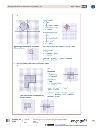 NYS COMMON CORE MATHEMATICS CURRICULUM 6•5Lesson 9NYS COMMON CORE MATHEMATICS CURRICULUM 6•5Lesson 9
Lesson 9: Determining Area and PerimeterofPolygons on the Coordinate
Plane
Date: 5/26/15
121
© 2014 Common Core, Inc. Some rightsreserved. commoncore.org
This work is licensed under a
Creative Commons Attribution-NonCommercial-ShareAlike 3.0 Unported License.
Area oftriangle1.
𝑨 =
𝟏
𝟐
𝒃𝒉
𝑨 =
𝟏
𝟐
(𝟖 𝒖𝒏𝒊𝒕𝒔)(𝟑 𝒖𝒏𝒊𝒕𝒔)
𝑨 = (𝟒 𝒖𝒏𝒊𝒕𝒔)(𝟑 𝒖𝒏𝒊𝒕𝒔)
𝑨 = 𝟏𝟐 𝒖𝒏𝒊𝒕𝒔𝟐
Area oftriangles 2 and 4,
𝑨 =
𝟏
𝟐
𝒃𝒉
𝑨 =
𝟏
𝟐
(𝟓 𝒖𝒏𝒊𝒕𝒔)(𝟑 𝒖𝒏𝒊𝒕𝒔)
𝑨 =
𝟏
𝟐
(𝟏𝟓 𝒖𝒏𝒊𝒕𝒔 𝟐
)
𝑨 = 𝟕.𝟓 𝒖𝒏𝒊𝒕𝒔𝟐
Sincetherearetwo ofthese, wehavean area of 𝟏𝟓units2.
Area ofrectangle
𝑨 = 𝒃𝒉
𝑨 = (𝟓 𝒖𝒏𝒊𝒕𝒔)(𝟐 𝒖𝒏𝒊𝒕𝒔)
𝑨 = 𝟏𝟎 𝒖𝒏𝒊𝒕𝒔𝟐
Total area = 𝟏𝟐 𝒖𝒏𝒊𝒕𝒔𝟐
+ 𝟏𝟓 𝒖𝒏𝒊𝒕𝒔 𝟐
+ 𝟏𝟎 𝒖𝒏𝒊𝒕𝒔𝟐
Total area = 𝟑𝟕 𝒖𝒏𝒊𝒕𝒔𝟐
Another correctsolutionmight startwith the
following diagram:
Area
Largesquare
𝑨 = 𝒔 𝟐
𝑨 = (𝟏𝟎 𝒖𝒏𝒊𝒕𝒔) 𝟐
𝑨 = 𝟏𝟎𝟎 𝒖𝒏𝒊𝒕𝒔 𝟐
Removed piece
𝑨 = 𝒃𝒉
𝑨 = (𝟔 𝒖𝒏𝒊𝒕𝒔)(𝟒 𝒖𝒏𝒊𝒕𝒔)
𝑨 = 𝟐𝟒 𝒖𝒏𝒊𝒕𝒔𝟐
𝑨𝒓𝒆𝒂 = 𝟏𝟎𝟎 𝒖𝒏𝒊𝒕𝒔𝟐
− 𝟐𝟒 𝒖𝒏𝒊𝒕𝒔 𝟐
𝑨𝒓𝒆𝒂 = 𝟕𝟔 𝒖𝒏𝒊𝒕𝒔 𝟐
Perimeter = 𝟏𝟎 𝒖𝒏𝒊𝒕𝒔 + 𝟔 𝒖𝒏𝒊𝒕𝒔 + 𝟔 𝒖𝒏𝒊𝒕𝒔 +
𝟒 𝒖𝒏𝒊𝒕𝒔 + 𝟒 𝒖𝒏𝒊𝒕𝒔 + 𝟏𝟎 𝒖𝒏𝒊𝒕𝒔
Perimeter = 𝟒𝟎 𝒖𝒏𝒊𝒕𝒔
Other correct solution mightstart with the
following diagrams:
b.
2. Determinethe areaand perimeter ofthefollowing shapes.
a.
 