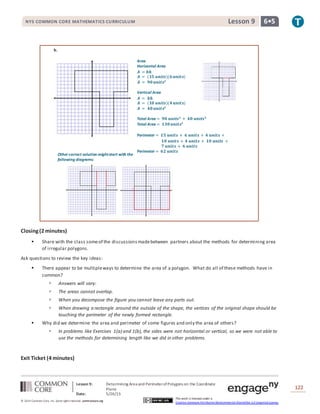 NYS COMMON CORE MATHEMATICS CURRICULUM 6•5Lesson 9NYS COMMON CORE MATHEMATICS CURRICULUM 6•5Lesson 9
Lesson 9: Determining Area and PerimeterofPolygons on the Coordinate
Plane
Date: 5/26/15
122
© 2014 Common Core, Inc. Some rightsreserved. commoncore.org
This work is licensed under a
Creative Commons Attribution-NonCommercial-ShareAlike 3.0 Unported License.
Area
Horizontal Area
𝑨 = 𝒃𝒉
𝑨 = (𝟏𝟓 𝒖𝒏𝒊𝒕𝒔)(𝟔 𝒖𝒏𝒊𝒕𝒔)
𝑨 = 𝟗𝟎 𝒖𝒏𝒊𝒕𝒔𝟐
Vertical Area
𝑨 = 𝒃𝒉
𝑨 = (𝟏𝟎 𝒖𝒏𝒊𝒕𝒔)(𝟒 𝒖𝒏𝒊𝒕𝒔)
𝑨 = 𝟒𝟎 𝒖𝒏𝒊𝒕𝒔𝟐
Total Area = 𝟗𝟎 𝒖𝒏𝒊𝒕𝒔 𝟐
+ 𝟒𝟎 𝒖𝒏𝒊𝒕𝒔 𝟐
Total Area = 𝟏𝟑𝟎 𝒖𝒏𝒊𝒕𝒔𝟐
Perimeter = 𝟏𝟓 𝒖𝒏𝒊𝒕𝒔 + 𝟔 𝒖𝒏𝒊𝒕𝒔 + 𝟒 𝒖𝒏𝒊𝒕𝒔 +
𝟏𝟎 𝒖𝒏𝒊𝒕𝒔 + 𝟒 𝒖𝒏𝒊𝒕𝒔 + 𝟏𝟎 𝒖𝒏𝒊𝒕𝒔 +
𝟕 𝒖𝒏𝒊𝒕𝒔 + 𝟔 𝒖𝒏𝒊𝒕𝒔
Perimeter = 𝟔𝟐 𝒖𝒏𝒊𝒕𝒔
Other correct solution mightstart with the
following diagrams:
b.
Closing(2 minutes)
 Share with the class someof the discussionsmadebetween partners about the methods for determining area
of irregular polygons.
Ask questions to review the key ideas:
 There appear to be multipleways to determine the area of a polygon. What do all of these methods have in
common?
 Answers will vary:
 The areas cannot overlap.
 When you decompose the figure you cannot leave any parts out.
 When drawing a rectangle around the outside of the shape, the vertices of the original shape should be
touching the perimeter of the newly formed rectangle.
 Why did we determine the area and perimeter of some figures and only the area of others?
 In problems like Exercises 1(a) and 1(b), the sides were not horizontal or vertical, so we were not able to
use the methods for determining length like we did in other problems.
Exit Ticket (4 minutes)
 