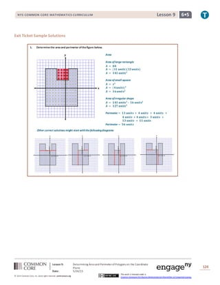 NYS COMMON CORE MATHEMATICS CURRICULUM 6•5Lesson 9NYS COMMON CORE MATHEMATICS CURRICULUM 6•5Lesson 9
Lesson 9: Determining Area and PerimeterofPolygons on the Coordinate
Plane
Date: 5/26/15
124
© 2014 Common Core, Inc. Some rightsreserved. commoncore.org
This work is licensed under a
Creative Commons Attribution-NonCommercial-ShareAlike 3.0 Unported License.
Exit Ticket Sample Solutions
1. Determinethe areaand perimeter ofthefigure below.
Other correct solutions might start withthefollowingdiagrams:
Area
Area oflargerectangle
𝑨 = 𝒃𝒉
𝑨 = (𝟏𝟏 𝒖𝒏𝒊𝒕𝒔)(𝟏𝟑 𝒖𝒏𝒊𝒕𝒔)
𝑨 = 𝟏𝟒𝟑 𝒖𝒏𝒊𝒕𝒔 𝟐
Area ofsmall square
𝑨 = 𝒔 𝟐
𝑨 = (𝟒 𝒖𝒏𝒊𝒕𝒔) 𝟐
𝑨 = 𝟏𝟔 𝒖𝒏𝒊𝒕𝒔𝟐
Area ofirregular shape
𝑨 = 𝟏𝟒𝟑 𝒖𝒏𝒊𝒕𝒔 𝟐
– 𝟏𝟔 𝒖𝒏𝒊𝒕𝒔𝟐
𝑨 = 𝟏𝟐𝟕 𝒖𝒏𝒊𝒕𝒔 𝟐
Perimeter = 𝟏𝟑 𝒖𝒏𝒊𝒕𝒔 + 𝟒 𝒖𝒏𝒊𝒕𝒔 + 𝟒 𝒖𝒏𝒊𝒕𝒔 +
𝟒 𝒖𝒏𝒊𝒕𝒔 + 𝟒 𝒖𝒏𝒊𝒕𝒔+ 𝟑 𝒖𝒏𝒊𝒕𝒔 +
𝟏𝟑 𝒖𝒏𝒊𝒕𝒔 + 𝟏𝟏 𝒖𝒏𝒊𝒕𝒔
Perimeter = 𝟓𝟔 𝒖𝒏𝒊𝒕𝒔
 