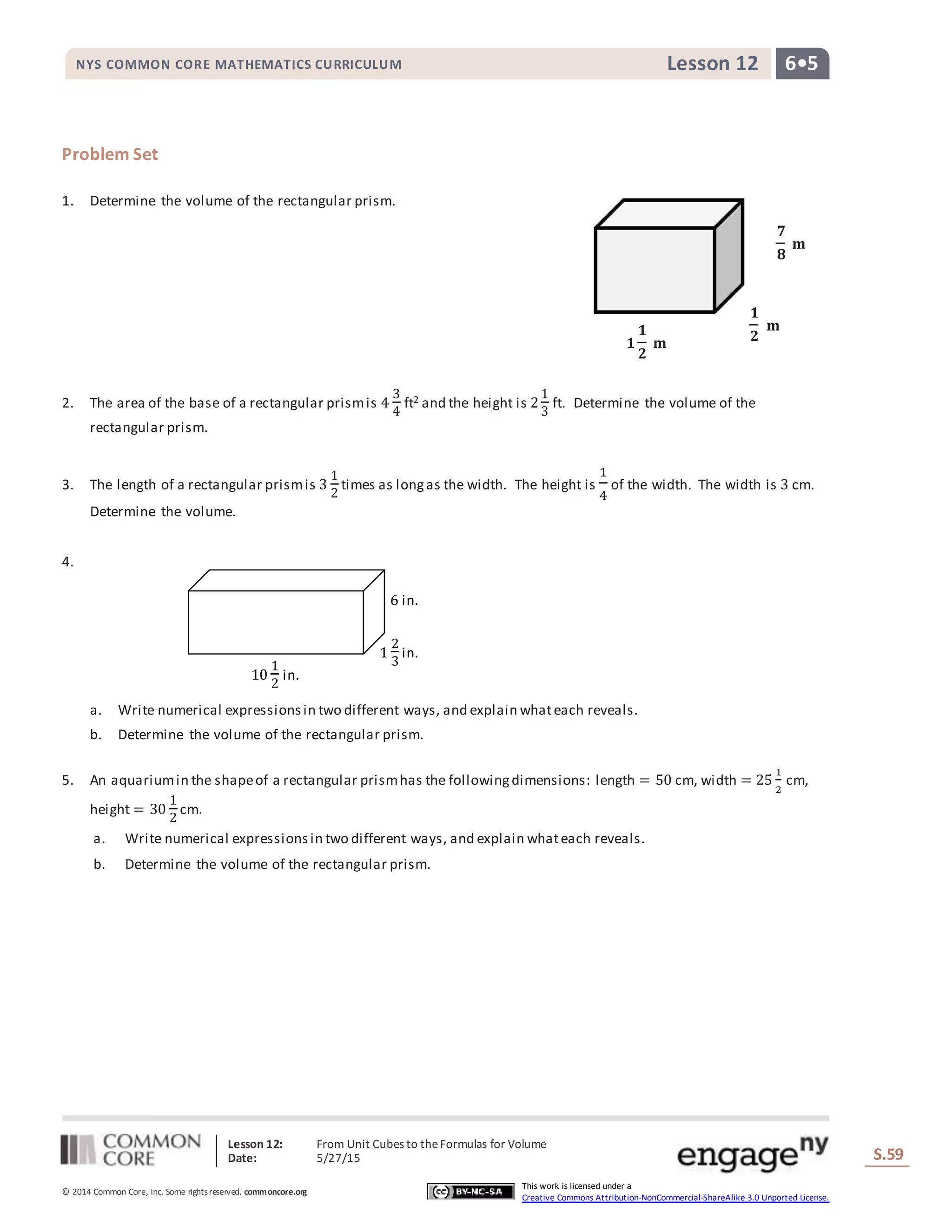 Lesson 12: From Unit Cubes to theFormulas for Volume
Date: 5/27/15 S.59
59
© 2014 Common Core, Inc. Some rightsreserved. commoncore.org
This work is licensed under a
Creative Commons Attribution-NonCommercial-ShareAlike 3.0 Unported License.
NYS COMMON CORE MATHEMATICS CURRICULUM 6•5Lesson 12
Problem Set
1. Determine the volume of the rectangular prism.
2. The area of the base of a rectangular prismis 4
3
4
ft2 and the height is 2
1
3
ft. Determine the volume of the
rectangular prism.
3. The length of a rectangular prismis 3
1
2
times as longas the width. The height is
1
4
of the width. The width is 3 cm.
Determine the volume.
4.
a. Write numerical expressionsin two different ways, and explain whateach reveals.
b. Determine the volume of the rectangular prism.
5. An aquariumin the shapeof a rectangular prismhas the followingdimensions: length = 50 cm, width = 25
1
2
cm,
height = 30
1
2
cm.
a. Write numerical expressionsin two different ways, and explain whateach reveals.
b. Determine the volume of the rectangular prism.
𝟕
𝟖
𝐦
𝟏
𝟐
𝐦
𝟏
𝟏
𝟐
𝐦
1
2
3
in.
10
1
2
in.
6 in.
 