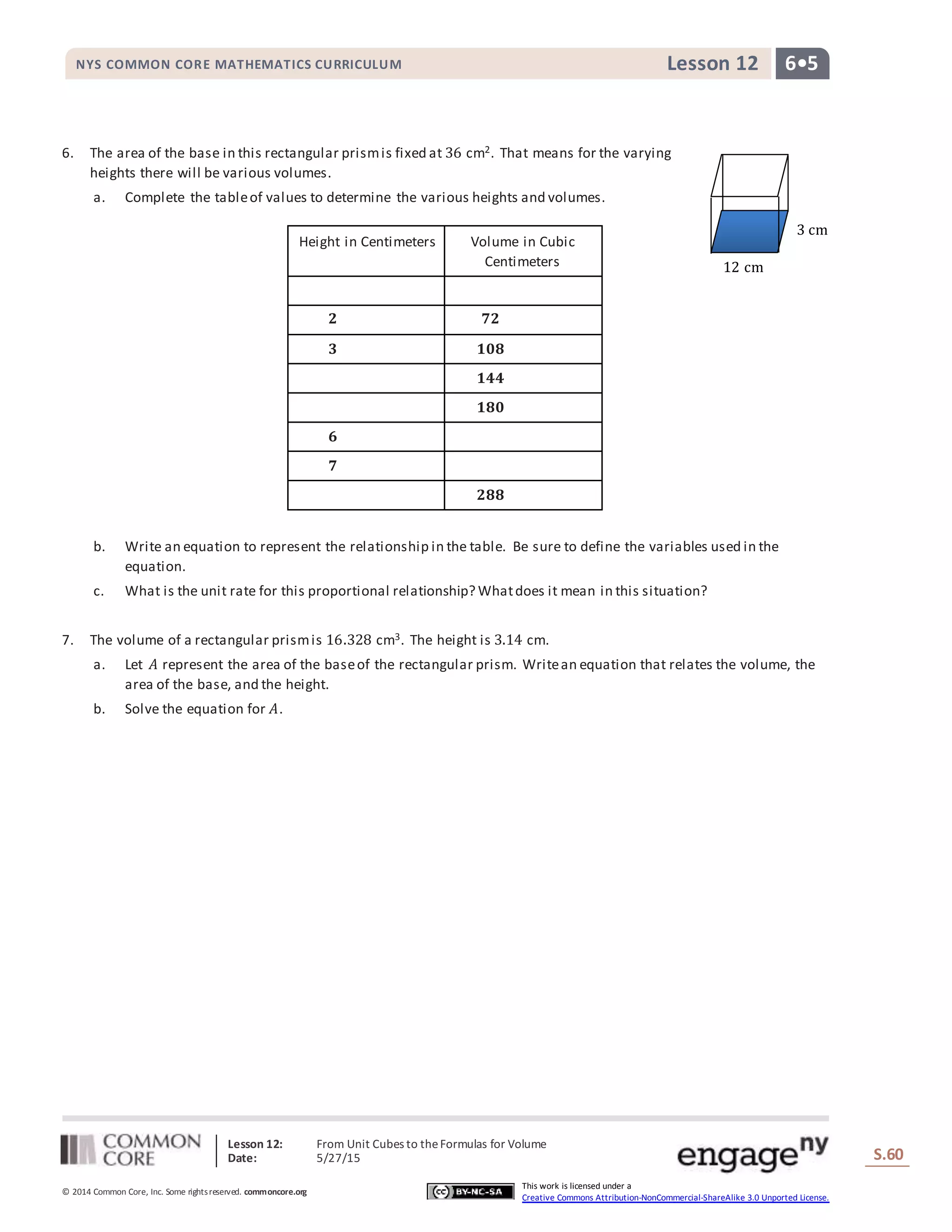 Lesson 12: From Unit Cubes to theFormulas for Volume
Date: 5/27/15 S.60
60
© 2014 Common Core, Inc. Some rightsreserved. commoncore.org
This work is licensed under a
Creative Commons Attribution-NonCommercial-ShareAlike 3.0 Unported License.
NYS COMMON CORE MATHEMATICS CURRICULUM 6•5Lesson 12
6. The area of the base in this rectangular prismis fixed at 36 cm2. That means for the varying
heights there will be various volumes.
a. Complete the tableof values to determine the various heights and volumes.
b. Write an equation to represent the relationship in the table. Be sure to define the variables used in the
equation.
c. What is the unit rate for this proportional relationship? Whatdoes it mean in this situation?
7. The volume of a rectangular prismis 16.328 cm3. The height is 3.14 cm.
a. Let 𝐴 represent the area of the baseof the rectangular prism. Writean equation that relates the volume, the
area of the base, and the height.
b. Solve the equation for 𝐴.
Height in Centimeters Volume in Cubic
Centimeters
𝟐 𝟕𝟐
𝟑 𝟏𝟎𝟖
𝟏𝟒𝟒
𝟏𝟖𝟎
𝟔
𝟕
𝟐𝟖𝟖
12 cm
3 cm
 