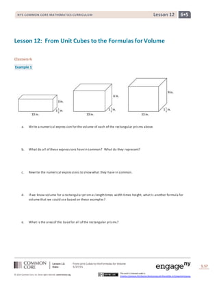 Lesson 12: From Unit Cubes to theFormulas for Volume
Date: 5/27/15 S.57
57
© 2014 Common Core, Inc. Some rightsreserved. commoncore.org
This work is licensed under a
Creative Commons Attribution-NonCommercial-ShareAlike 3.0 Unported License.
NYS COMMON CORE MATHEMATICS CURRICULUM 6•5Lesson 12
Lesson 12: From Unit Cubes to the Formulas for Volume
Classwork
Example 1
a. Write a numerical expression for the volume of each of the rectangular prisms above.
b. What do all of these expressions havein common? What do they represent?
c. Rewrite the numerical expressions to showwhat they have in common.
d. If we know volume for a rectangular prismas length times width times height, what is another formula for
volume that we could use based on these examples?
e. What is the area of the basefor all of the rectangular prisms?
 
