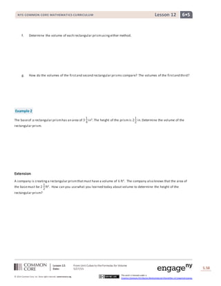 Lesson 12: From Unit Cubes to theFormulas for Volume
Date: 5/27/15 S.58
58
© 2014 Common Core, Inc. Some rightsreserved. commoncore.org
This work is licensed under a
Creative Commons Attribution-NonCommercial-ShareAlike 3.0 Unported License.
NYS COMMON CORE MATHEMATICS CURRICULUM 6•5Lesson 12
f. Determine the volume of each rectangular prismusingeither method.
g. How do the volumes of the firstand second rectangular prisms compare? The volumes of the firstand third?
Example 2
The baseof a rectangular prismhas an area of 3
1
4
in2.The height of the prismis 2
1
2
in.Determine the volume of the
rectangular prism.
Extension
A company is creatinga rectangular prismthatmust have a volume of 6 ft3. The company also knows that the area of
the basemust be 2
1
2
ft2. How can you usewhat you learned today about volume to determine the height of the
rectangular prism?
 