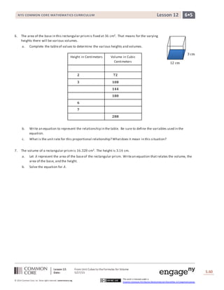 Lesson 12: From Unit Cubes to theFormulas for Volume
Date: 5/27/15 S.60
60
© 2014 Common Core, Inc. Some rightsreserved. commoncore.org
This work is licensed under a
Creative Commons Attribution-NonCommercial-ShareAlike 3.0 Unported License.
NYS COMMON CORE MATHEMATICS CURRICULUM 6•5Lesson 12
6. The area of the base in this rectangular prismis fixed at 36 cm2. That means for the varying
heights there will be various volumes.
a. Complete the tableof values to determine the various heights and volumes.
b. Write an equation to represent the relationship in the table. Be sure to define the variables used in the
equation.
c. What is the unit rate for this proportional relationship? Whatdoes it mean in this situation?
7. The volume of a rectangular prismis 16.328 cm3. The height is 3.14 cm.
a. Let 𝐴 represent the area of the baseof the rectangular prism. Writean equation that relates the volume, the
area of the base, and the height.
b. Solve the equation for 𝐴.
Height in Centimeters Volume in Cubic
Centimeters
𝟐 𝟕𝟐
𝟑 𝟏𝟎𝟖
𝟏𝟒𝟒
𝟏𝟖𝟎
𝟔
𝟕
𝟐𝟖𝟖
12 cm
3 cm
 