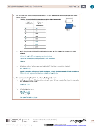 Lesson 12: From Unit Cubes to the Formulas for Volume
Date: 5/27/15 179
© 2014 Common Core, Inc. Some rightsreserved. commoncore.org
This work is licensed under a
Creative Commons Attribution-NonCommercial-ShareAlike 3.0 Unported License.
NYS COMMON CORE MATHEMATICS CURRICULUM 6•5Lesson 12
6. The areaofthe base in thisrectangular prismisfixed at 𝟑𝟔cm2. That meansfor the varying heightsthere will be
variousvolumes.
a. Complete thetableofvaluesto determinethe various heightsand volumes.
Height in
Centimeters
Volume in
Cubic
Centimeters
𝟏 𝟑𝟔
𝟐 𝟕𝟐
𝟑 𝟏𝟎𝟖
𝟒 𝟏𝟒𝟒
𝟓 𝟏𝟖𝟎
𝟔 𝟐𝟏𝟔
𝟕 𝟐𝟓𝟐
𝟖 𝟐𝟖𝟖
b. Write an equation to representtherelationship in thetable. Be sure to definethevariablesused in the
equation.
Let 𝒙 be theheight oftherectangularprism incentimeters.
Let 𝒚be thevolumeoftherectangular prism in cubic centimeters.
𝟑𝟔𝒙 = 𝒚
c. What isthe unit rate for thisproportional relationship? What doesit mean inthissituation?
The unit rateis 𝟑𝟔.
For every centimeter ofheight, thevolumeincreases by 𝟑𝟔cubic centimeters becausethearea ofthebaseis
𝟑𝟔cm2. In order to determinethevolume, multiply theheightby 𝟑𝟔.
7. The volume ofarectangular prism is 𝟏𝟔.𝟑𝟐𝟖cm3. The heightis 𝟑. 𝟏𝟒cm.
a. Let 𝑨 represent the areaofthe base oftherectangular prism. Writean equation that relatesthevolume, the
areaof the base, and the height.
𝟏𝟔.𝟑𝟐𝟖 = 𝟑.𝟏𝟒𝑨
b. Solve the equationfor 𝑨.
𝟏𝟔.𝟑𝟐𝟖
𝟑. 𝟏𝟒
=
𝟑.𝟏𝟒𝑨
𝟑. 𝟏𝟒
𝑨 = 𝟓.𝟐
The area ofthebaseis 𝟓.𝟐 cm2.
𝟏𝟐cm
𝟑cm
 