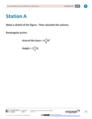 Lesson 12: From Unit Cubes to the Formulas for Volume
Date: 5/27/15 180
© 2014 Common Core, Inc. Some rightsreserved. commoncore.org
This work is licensed under a
Creative Commons Attribution-NonCommercial-ShareAlike 3.0 Unported License.
NYS COMMON CORE MATHEMATICS CURRICULUM 6•5Lesson 12
Station A
Make a sketch of the figure. Then calculate the volume.
Rectangular prism:
Area of the base = 𝟒
𝟑
𝟖
ft2
Height = 𝟐
𝟏
𝟐
ft.
 