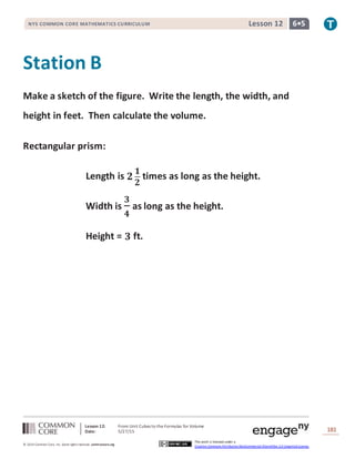 Lesson 12: From Unit Cubes to the Formulas for Volume
Date: 5/27/15 181
© 2014 Common Core, Inc. Some rightsreserved. commoncore.org
This work is licensed under a
Creative Commons Attribution-NonCommercial-ShareAlike 3.0 Unported License.
NYS COMMON CORE MATHEMATICS CURRICULUM 6•5Lesson 12
Station B
Make a sketch of the figure. Write the length, the width, and
height in feet. Then calculate the volume.
Rectangular prism:
Length is 𝟐
𝟏
𝟐
times as long as the height.
Width is
𝟑
𝟒
as long as the height.
Height = 𝟑 ft.
 