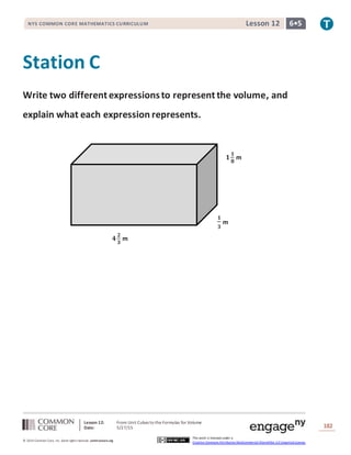 Lesson 12: From Unit Cubes to the Formulas for Volume
Date: 5/27/15 182
© 2014 Common Core, Inc. Some rightsreserved. commoncore.org
This work is licensed under a
Creative Commons Attribution-NonCommercial-ShareAlike 3.0 Unported License.
NYS COMMON CORE MATHEMATICS CURRICULUM 6•5Lesson 12
Station C
Write two different expressionsto represent the volume, and
explain what each expression represents.
𝟒
𝟐
𝟑
m
𝟏
𝟏
𝟖
m
𝟏
𝟑
m
 