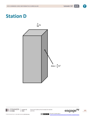 Lesson 12: From Unit Cubes to the Formulas for Volume
Date: 5/27/15 183
© 2014 Common Core, Inc. Some rightsreserved. commoncore.org
This work is licensed under a
Creative Commons Attribution-NonCommercial-ShareAlike 3.0 Unported License.
NYS COMMON CORE MATHEMATICS CURRICULUM 6•5Lesson 12
Station D
𝐀𝐫𝐞𝐚 =
𝟒
𝟑
𝐟𝐭 𝟐
𝟑
𝟏𝟎
𝐟𝐭.
 